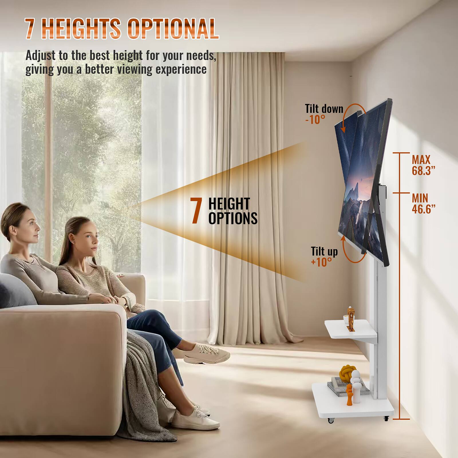 7 HEIGHTS OPTIONAL  
Adjust to the best height for your needs, giving you a better viewing experience  

7 HEIGHT OPTIONS  

Tilt down -10°  
MAX 68.3" HEIGHT  
MIN 46.6"  
Tilt up +10°