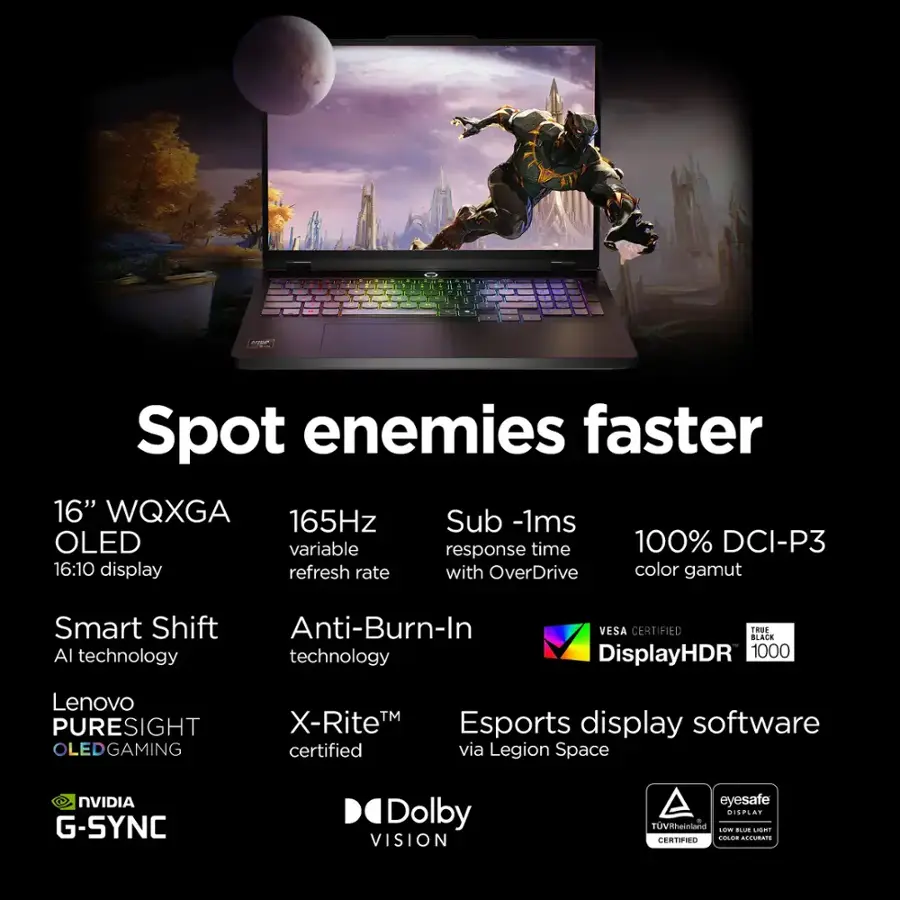 * Spot enemies faster: 16" WQXGA 165Hz Sub-1ms OLED, variable response time, 100% DCI-P3, 16:10 display, refresh rate with OverDrive, color gamut, Smart Shift, Anti-Burn-In Al technology, VESA CERTIFIED, TROE BLACK, DisplayHDR 1000, Lenovo PURESIGHT OLEDGAMING TM, X-RiteM, Esports display software certified via Legion Space, NVIDIA G-SYNC, Dolby VISION, eyesafe, DISPLAY TUVRheinland.