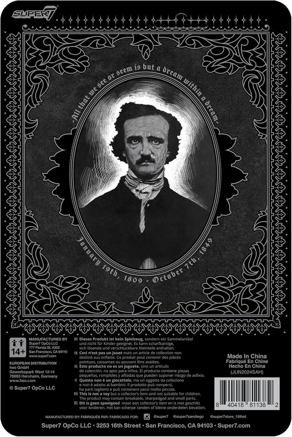 Sure, here is the corrected and grouped text from the image:

---

**SUPER7**

**All that we see or seem is but a dream within a dream.**

**January 19th, 1809 - October 7th, 1849**

---

**MANUFACTURED BY:**

Super7 OpCo LLC  
777 Florida #202  
San Francisco, CA 94110  
www.super7.com

**EUROPEAN DISTRIBUTION:**

heo GmbH  
Gewerbepark West 12-14  
76863 Herxheim, Germany  
www.heo.com

---

**This is not a toy but a collector's item and not suitable for children.**

**Dieses Produkt ist kein Spielzeug, sondern ein Sammelartikel und nicht für Kinder geeignet. Kann scharfkantige, sich lösende und verschluckbare Kleinteile enthalten.**

**Ceci n'est pas un jouet mais un article de collection non destiné aux enfants. Ce produit peut contenir des pièces pointues, cassantes pouvant être avalées.**

**Este producto no es un juguete, sino un artículo de