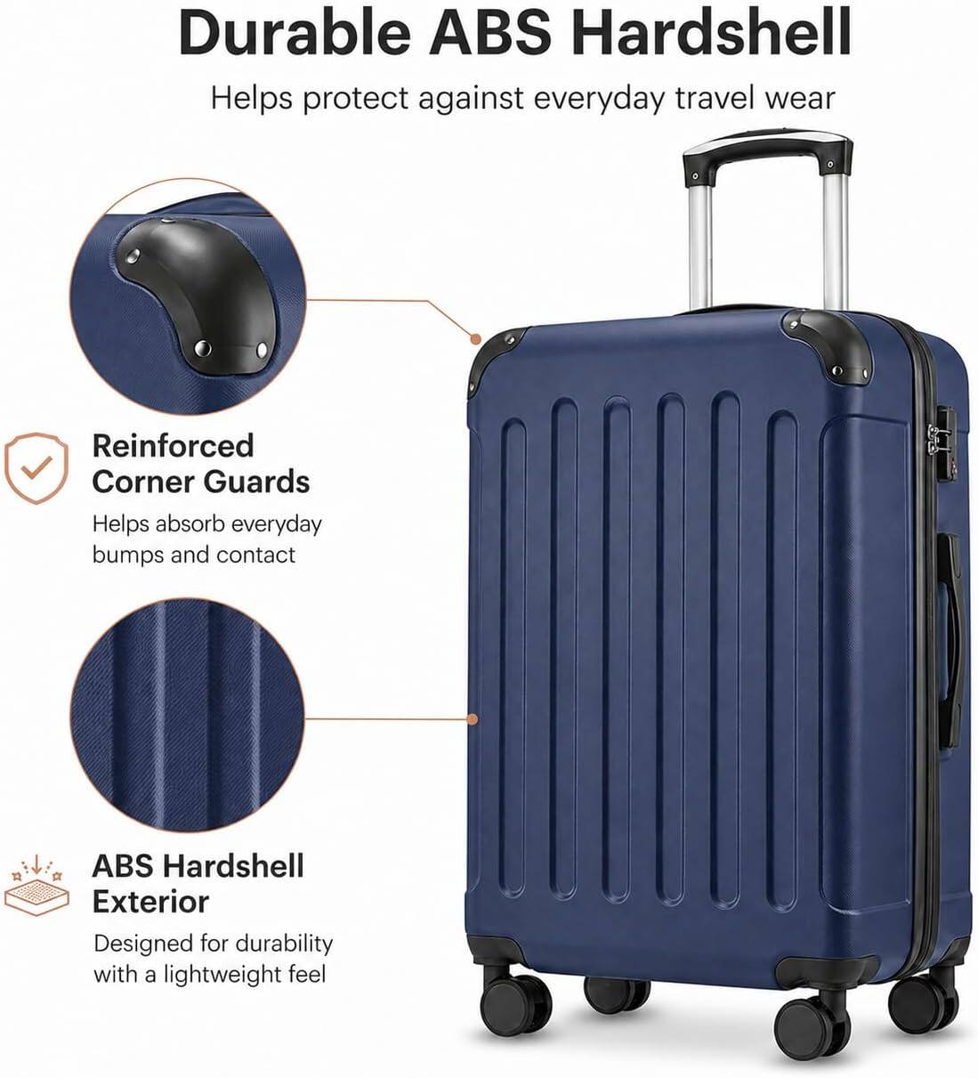 Durable ABS Hardshell  
Helps protect against everyday travel wear  

Reinforced Corner Guards  
Helps absorb everyday bumps and contact  

ABS Hardshell Exterior  
Designed for durability with a lightweight feel