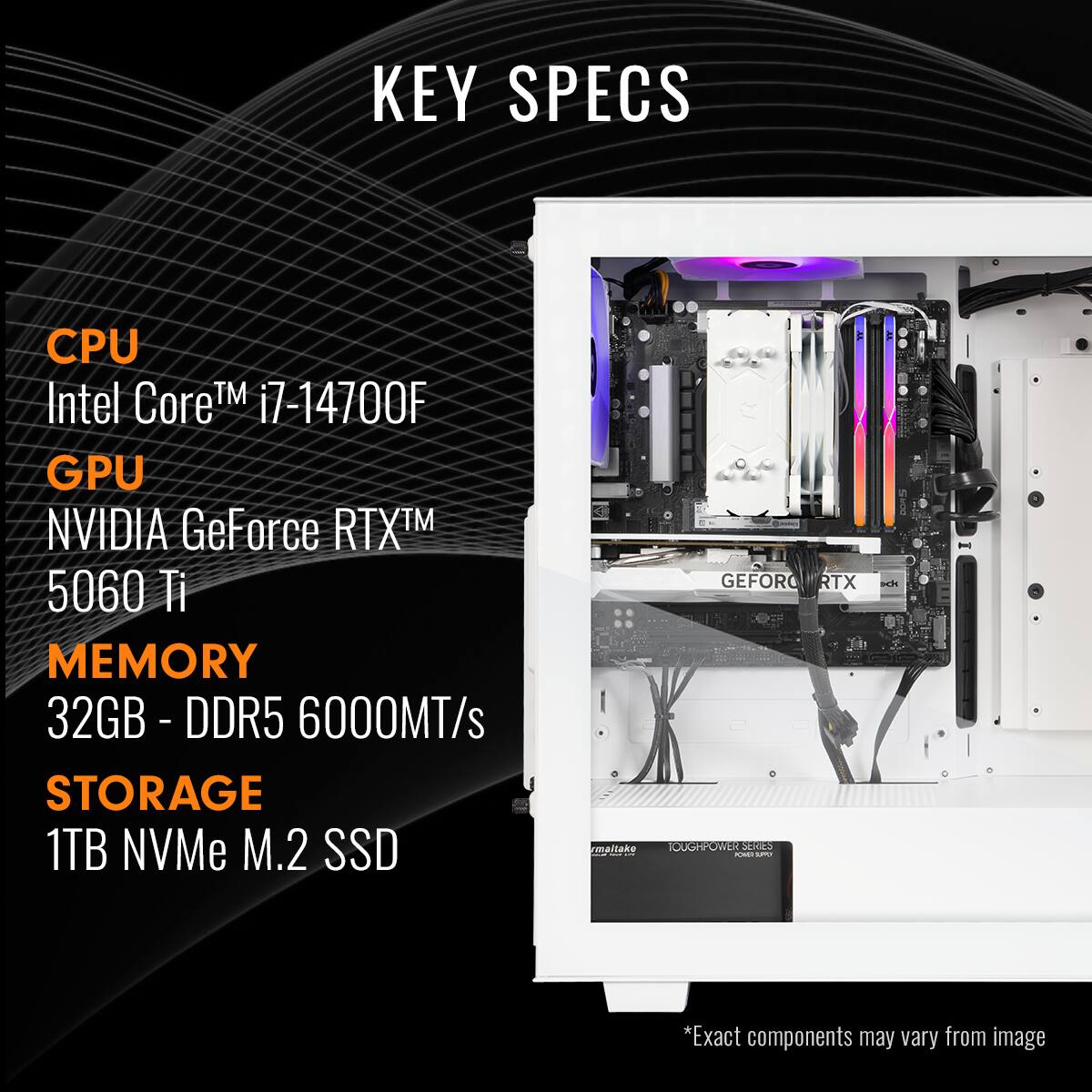 KEY SPECS:

* CPU: Intel Core i7-14700F
* GPU: NVIDIA GeForce RTX 5060 Ti
* MEMORY: 32GB DDR5 - 6000MT/s
* STORAGE: 1TB NVMe M.2 SSD
* GEFORCE RTX 3080 GPU
* 16GB - DDR5 - 6000MT/s
* 1TB NVMe M.2 SSD
* 32GB - DDR5 - 6000MT/s
* 1TB NVMe M.2 SSD
* 32GB - DDR5 - 6000MT/s
* 1TB NVMe M.2 SSD
* 32GB - DDR5 - 6000MT/s
* 1TB NVMe M.2 SSD
* 32GB - DDR5 - 6000MT/s
* 1TB NVMe M.2 SSD
* 32GB - DDR5 - 6000MT/s
* 1TB NVMe M.2 SSD
* 32GB - DDR5 - 6000MT/s
* 1TB NVMe M.2 SSD
* 32GB - DDR5 - 6000MT/s
* 1TB NVMe M.2 SSD
* 32GB - DDR5 - 6000MT/s
* 1TB NVMe M.2 SSD
* 32GB - DDR5 - 6000MT/s
* 1TB NVMe M.2 SSD
* 32GB - DDR5 - 6000MT/s
* 1TB NVMe M.2 SSD
* 32GB - DDR5 - 6000MT/s
* 1TB NVMe M.2 SSD
* 32GB - DDR5 - 6000MT/s
* 1TB NVMe M.2 SSD
* 32GB - DDR5 - 6000MT/s
