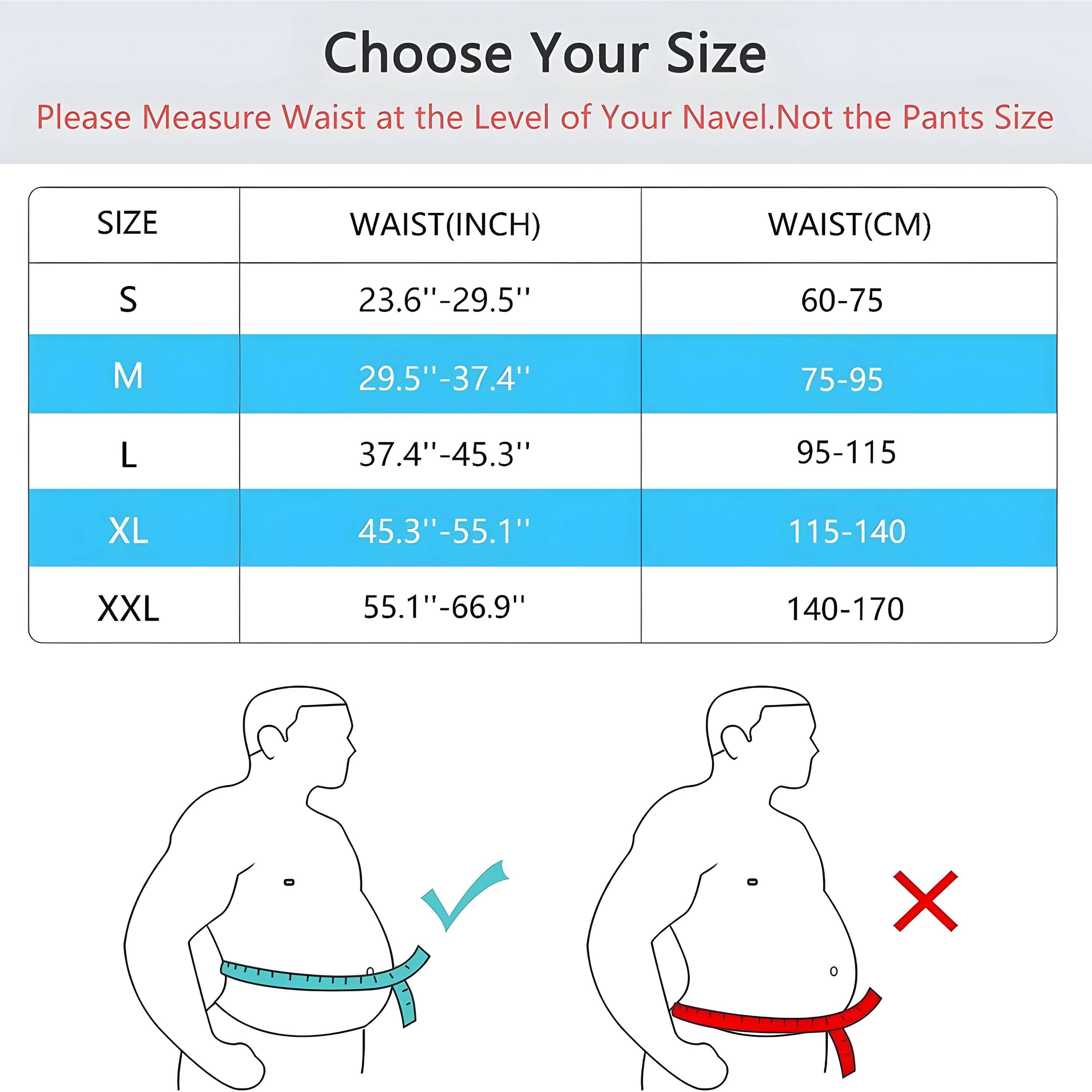 Choose Your Size

Please Measure Waist at the Level of Your Navel. Not the Pants Size

| SIZE | WAIST(INCH) | WAIST(CM) |
|------|------------|----------|
| S    | 23.6"-29.5" | 60-75    |
| M    | 29.5"-37.4" | 75-95    |
| L    | 37.4"-45.3" | 95-115   |
| XL   | 45.3"-55.1" | 115-140  |
| XXL  | 55.1"-66.9" | 140-170  |