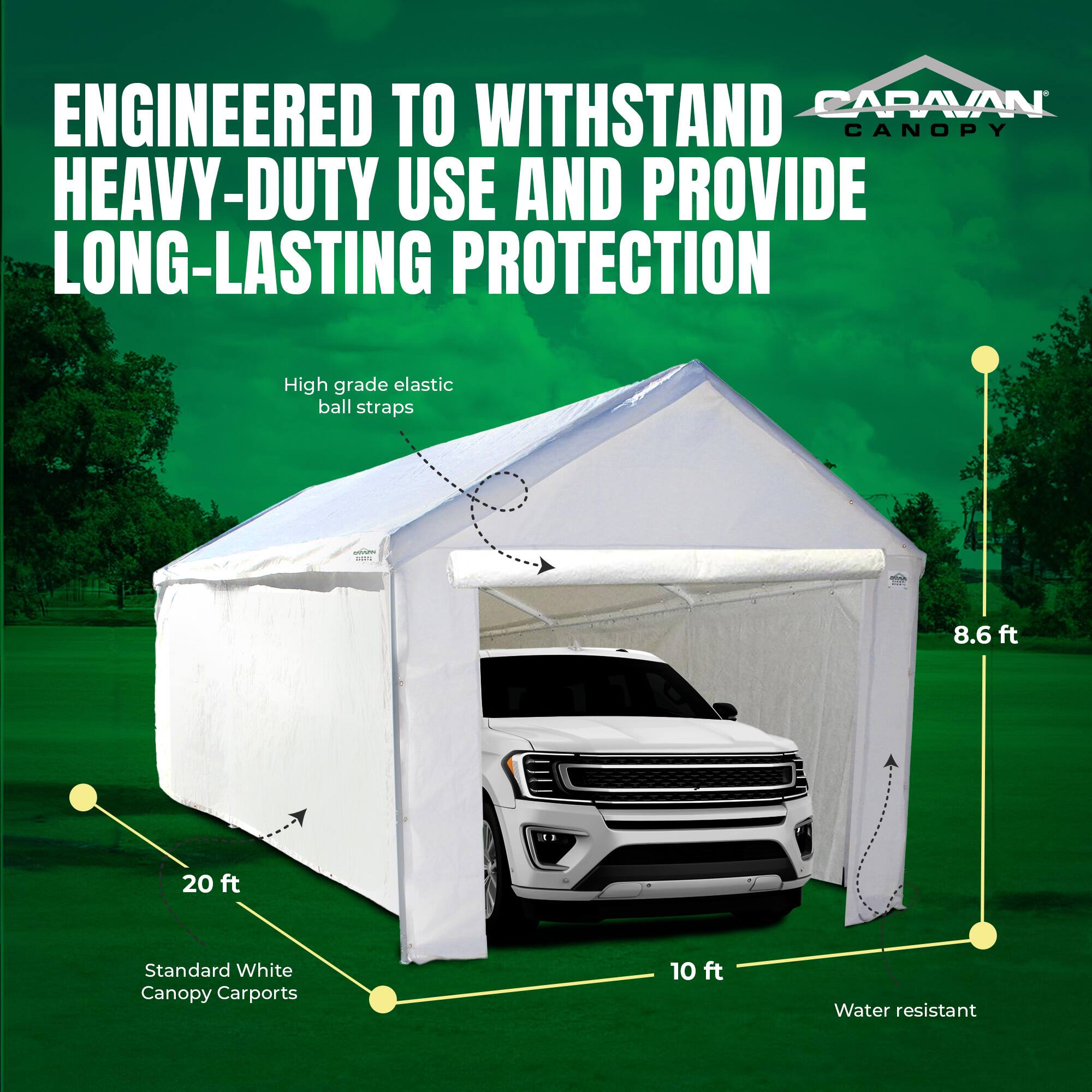 ENGINEERED TO WITHSTAND HEAVY-DUTY USE AND PROVIDE LONG-LASTING PROTECTION

High grade elastic ball straps

Standard White Canopy Carports

20 ft

10 ft

8.6 ft

Water resistant