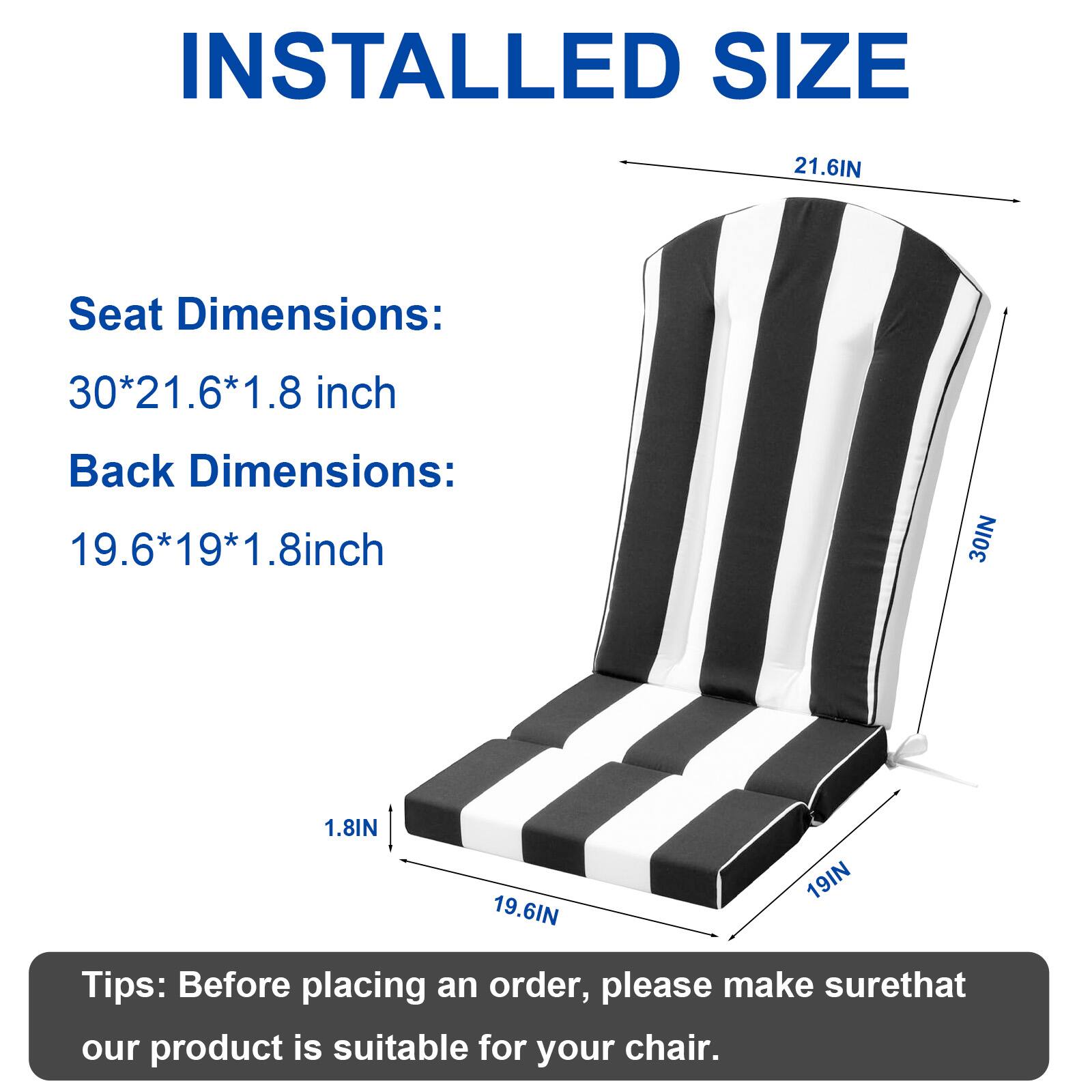 INSTALLED SIZE

Seat Dimensions: 30*21.6*1.8 inch  
Back Dimensions: 19.6*19*1.8 inch

Tips: Before placing an order, please make sure that our product is suitable for your chair.