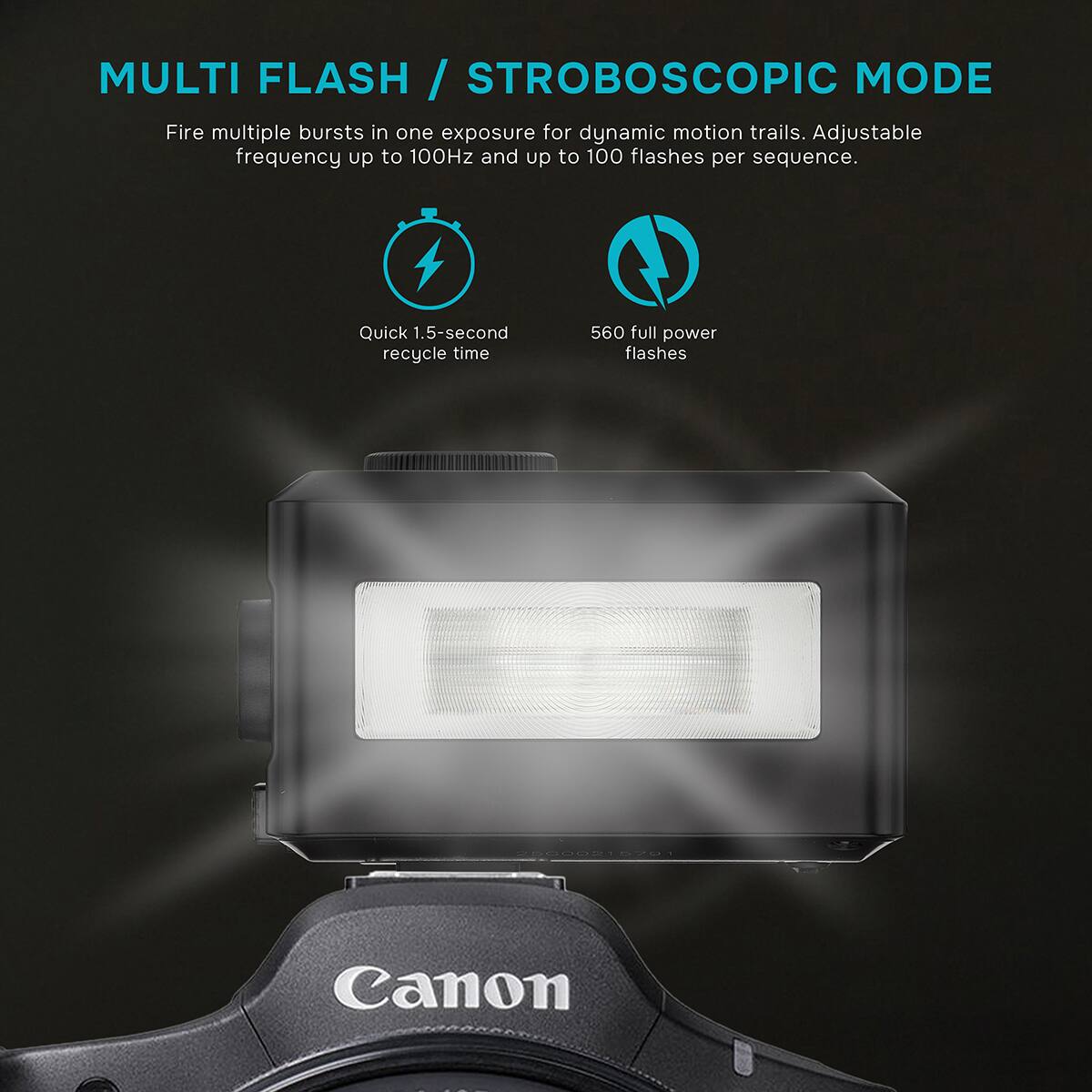 MULTI FLASH / STROBOSCOPIC MODE  
Fire multiple bursts in one exposure for dynamic motion trails. Adjustable frequency up to 100Hz and up to 100 flashes per sequence.  
Quick 1.5-second recycle time  
560 full power flashes  
25000215791  
Canon