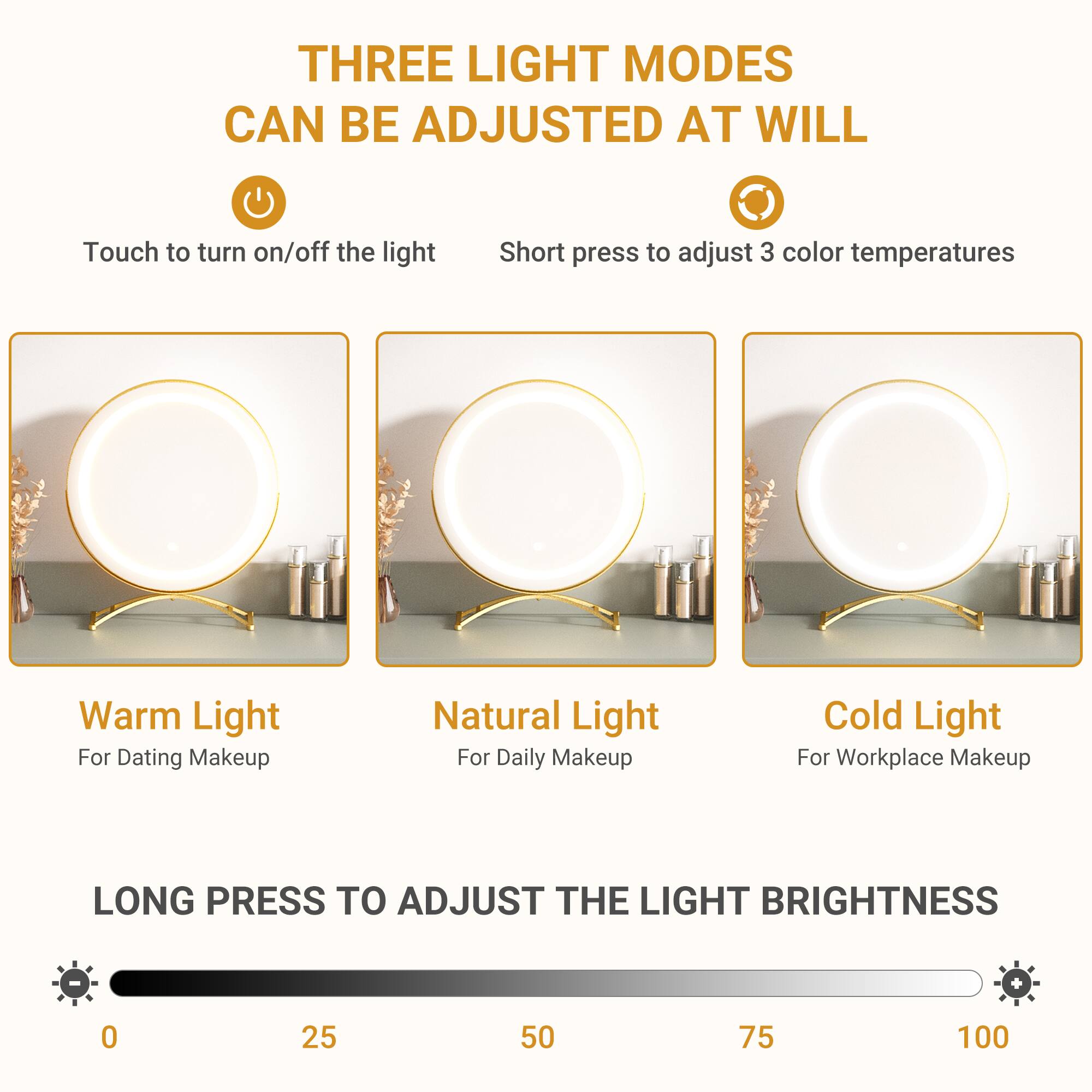 THREE LIGHT MODES CAN BE ADJUSTED AT WILL

Touch to turn on/off the light  
Short press to adjust 3 color temperatures

Warm Light  
For Dating Makeup

Natural Light  
For Daily Makeup

Cold Light  
For Workplace Makeup

LONG PRESS TO ADJUST THE LIGHT BRIGHTNESS  
0 25 50 75 100