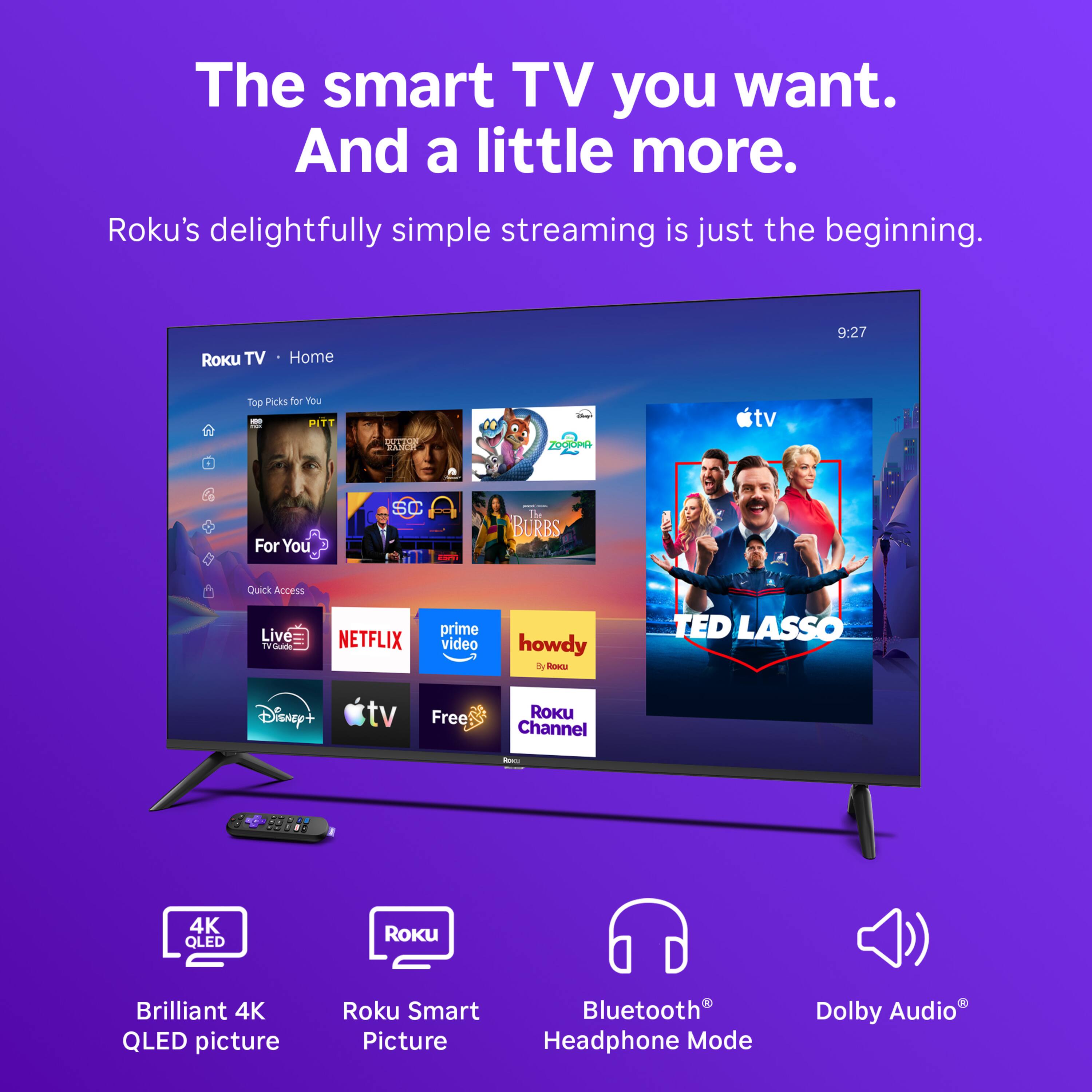 The smart TV you want. And a little more.  
Roku's delightfully simple streaming is just the beginning.  

ROKU TV  
Home  
9:27  
Top Picks for You  
10 PITT  
RANCH  
sowe? ZOORODA  
tv  
For You  
SC  
- BURBS  
Quick Access  
Live TV VGuide  
NETFLIX  
prime video  
howdy By ROKU  
TED LASSO  
Disney+  
tv  
Free  
Roku Channel  
RBC:  
-  
4K QLED  
ROKU  
Brilliant 4K QLED picture  
Roku Smart Picture  
Bluetooth Headphone Mode  
Dolby Audio
