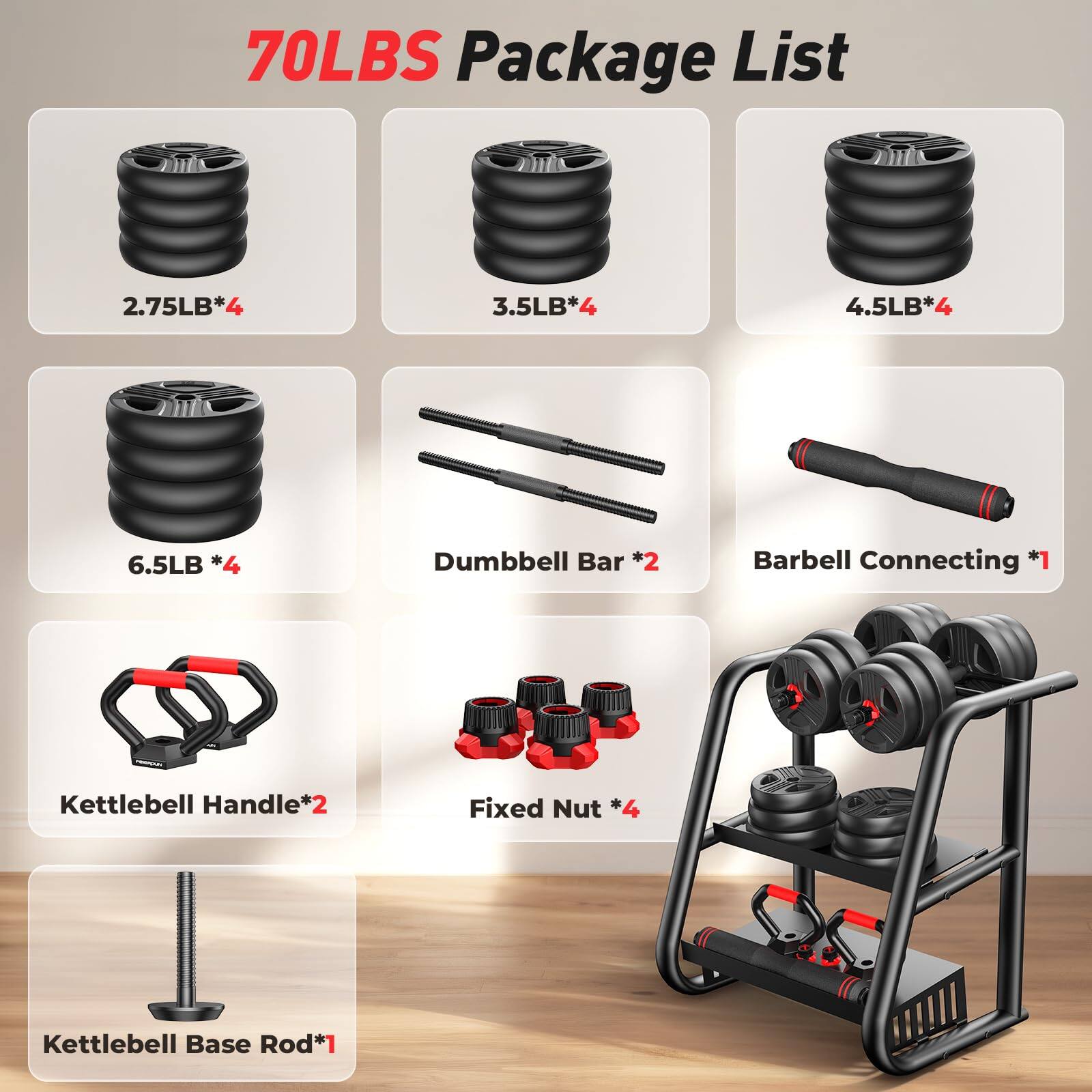 70LBS Package List

- 2.75LB*4
- 3.5LB*4
- 4.5LB*4
- 6.5LB*4
- Dumbbell Bar *2
- Barbell Connecting *1
- Kettlebell Handle*2
- Fixed Nut *4
- Kettlebell Base Rod*1