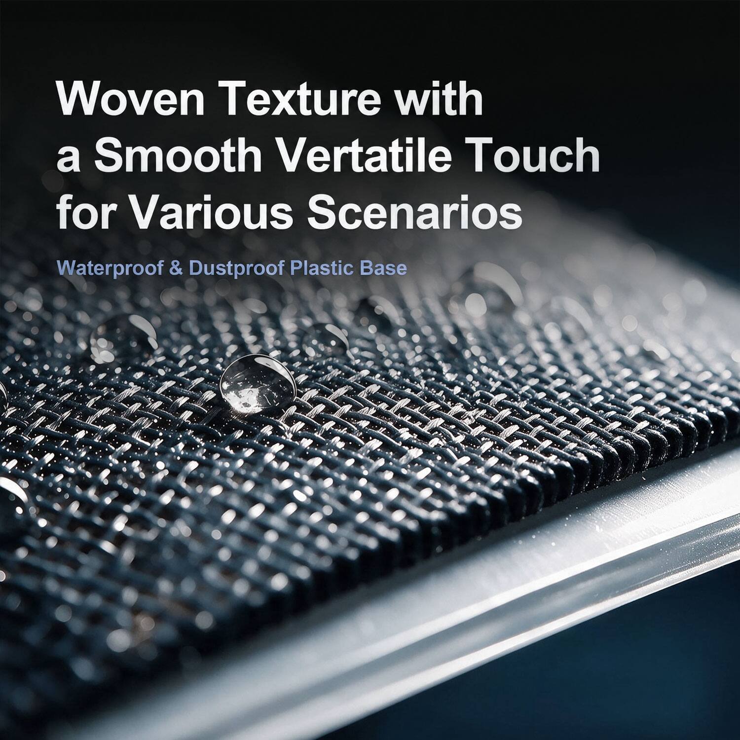 Woven Texture with a Smooth Vertatile Touch for Various Scenarios  
Waterproof & Dustproof Plastic Base