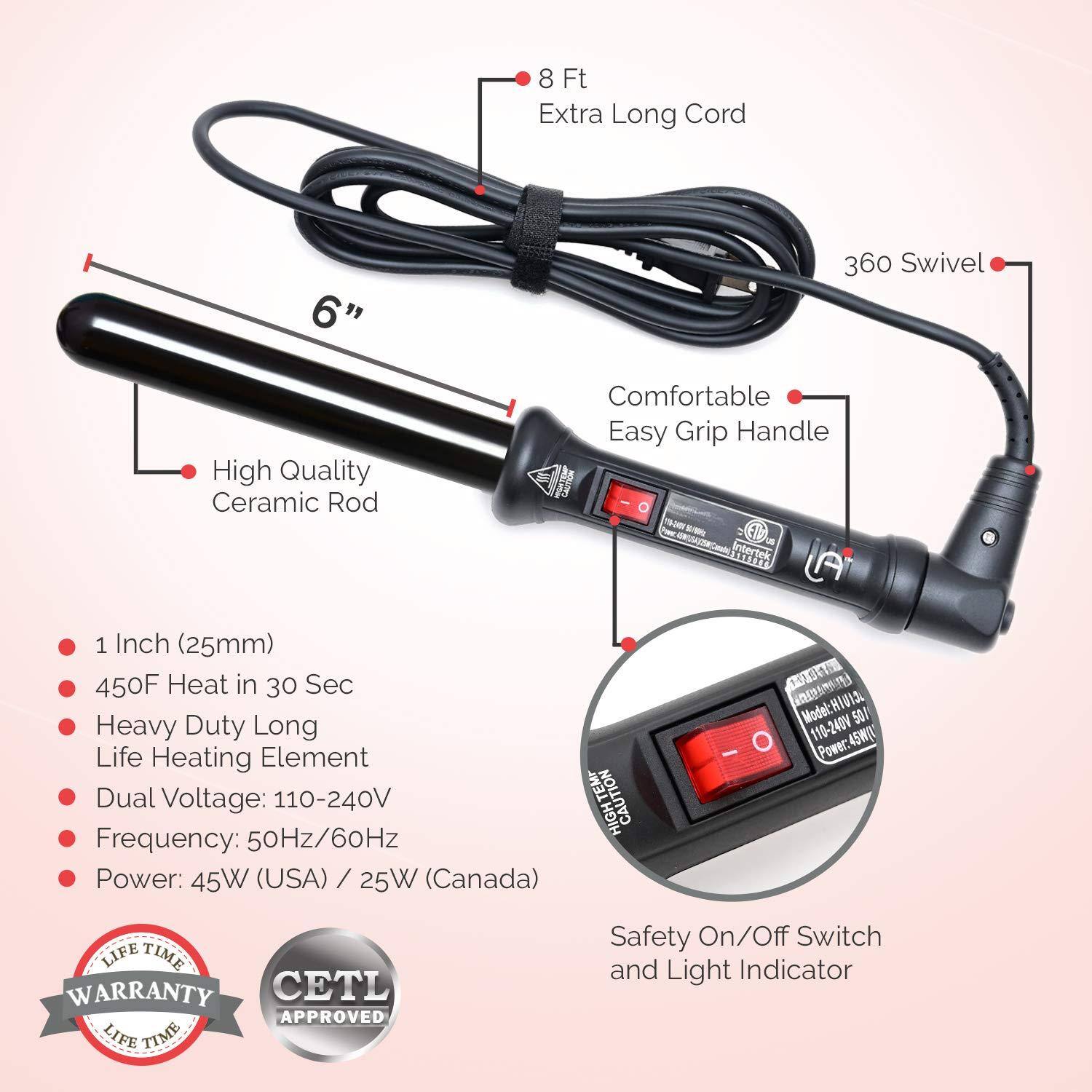 - 8 Ft Extra Long Cord
- 6" 360 Swivel
- High Quality Ceramic Rod
- Comfortable Easy Grip Handle
- 1 Inch (25mm)
- 450F Heat in 30 Sec
- Heavy Duty Long Life Heating Element
- Dual Voltage: 110-240V
- Frequency: 50Hz/60Hz
- Power: 45W (USA) / 25W (Canada)
- Safety On/Off Switch and Light Indicator
- Lifetime Warranty
- CETL Approved