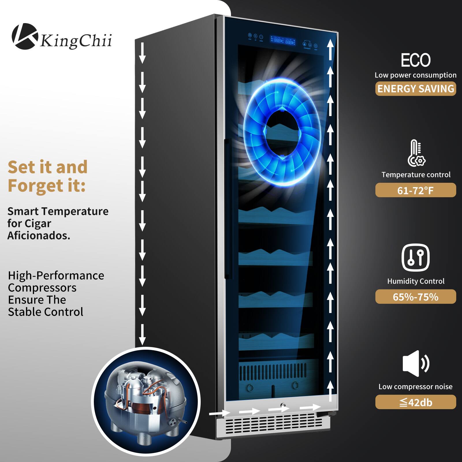 KingChii

Set it and Forget it:  
Smart Temperature for Cigar Aficionados.  
High-Performance Compressors Ensure The Stable Control  

ECO  
Low power consumption  
ENERGY SAVING  

Temperature control  
61-72°F  

Humidity Control  
65%-75%  

Low compressor noise  
≤42db