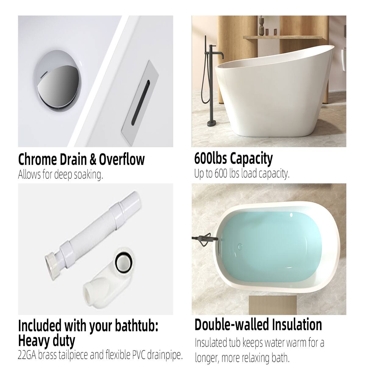 Chrome Drain & Overflow  
Allows for deep soaking.

600lbs Capacity  
Up to 600 lbs load capacity.

Included with your bathtub:  
Heavy duty  
22GA brass tailpiece and flexible PVC drainpipe.

Double-walled Insulation  
Insulated tub keeps water warm for a longer, more relaxing bath.