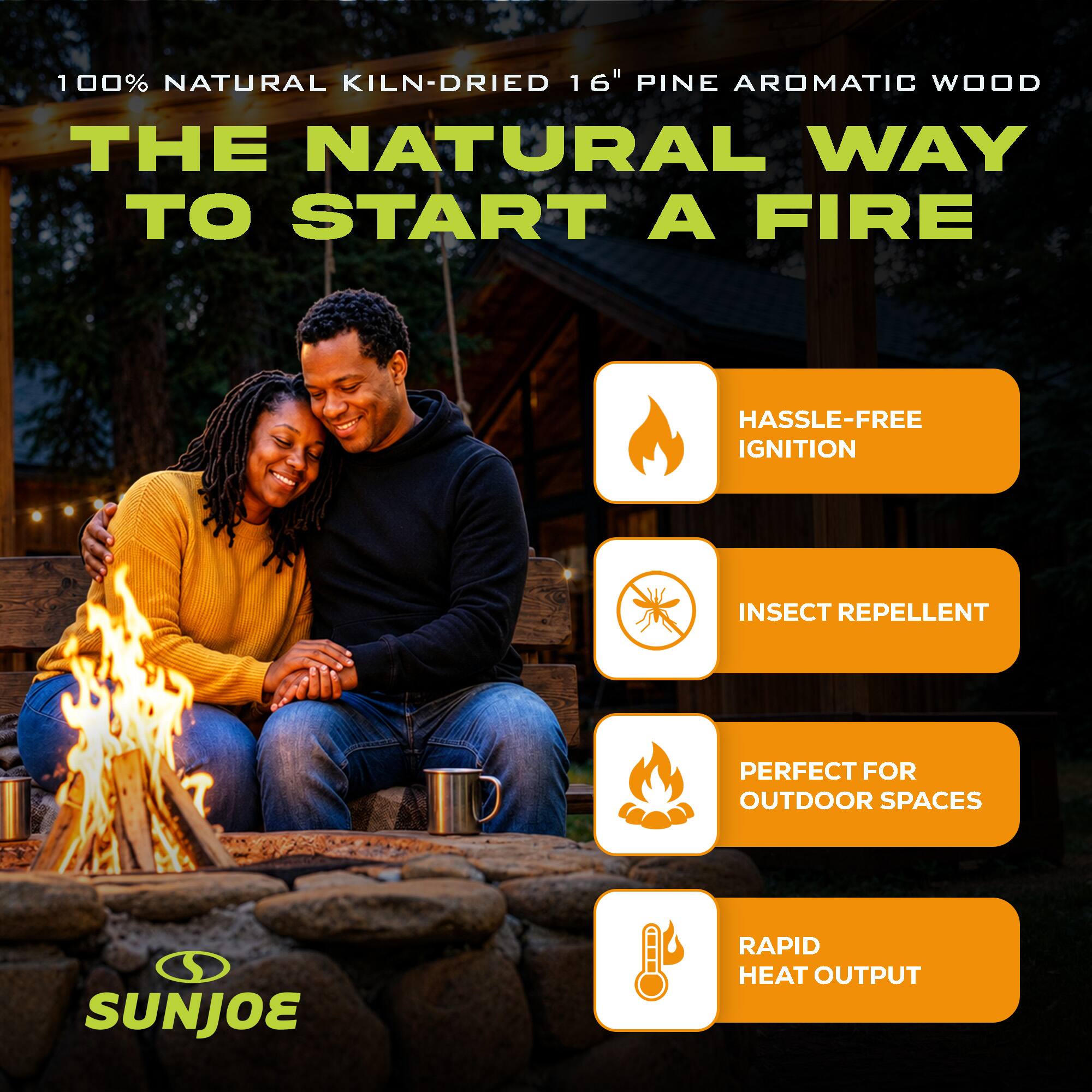 100% NATURAL KILN-DRIED 16" PINE AROMATIC WOOD

THE NATURAL WAY TO START A FIRE

- HASSLE-FREE IGNITION
- INSECT REPELLENT
- PERFECT FOR OUTDOOR SPACES
- RAPID HEAT OUTPUT

SUNJOE