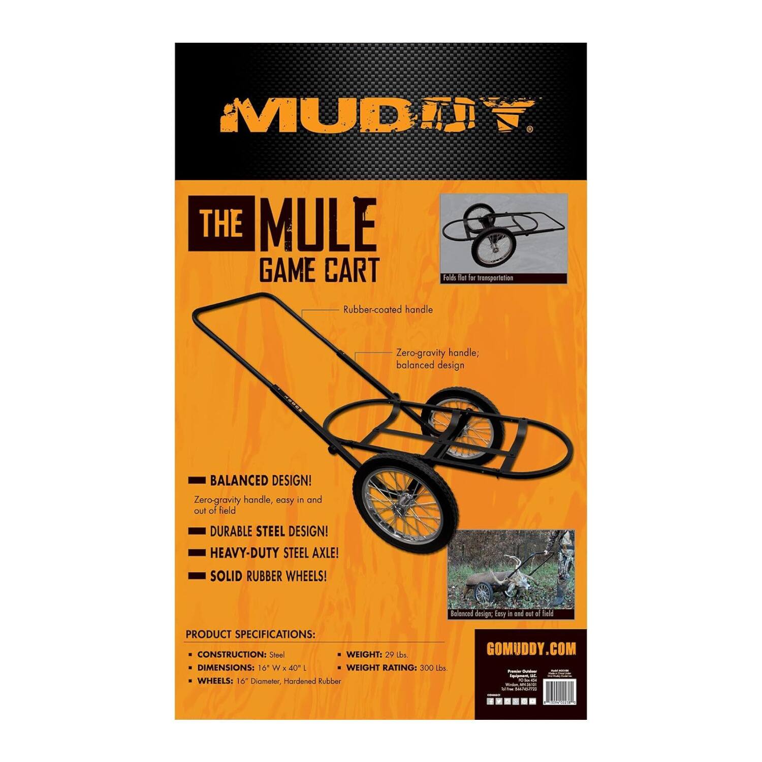 MUD MULE  
THE MULE GAME CART  
Rubber-coated handle  
Zero-gravity handle; balanced design  

BALANCED DESIGN!  
Zero-gravity handle, easy in and out of field  

DURABLE STEEL DESIGN!  
HEAVY-DUTY STEEL AXLE!  
SOLID RUBBER WHEELS!  

PRODUCT SPECIFICATIONS:  
CONSTRUCTION: Steel  
WEIGHT: 29 Lbs  
DIMENSIONS: 16" W x 40" L  
WEIGHT RATING: 300 Lbs  
WHEELS: 16" Diameter, Hardened Rubber  

GOMUDDY.COM