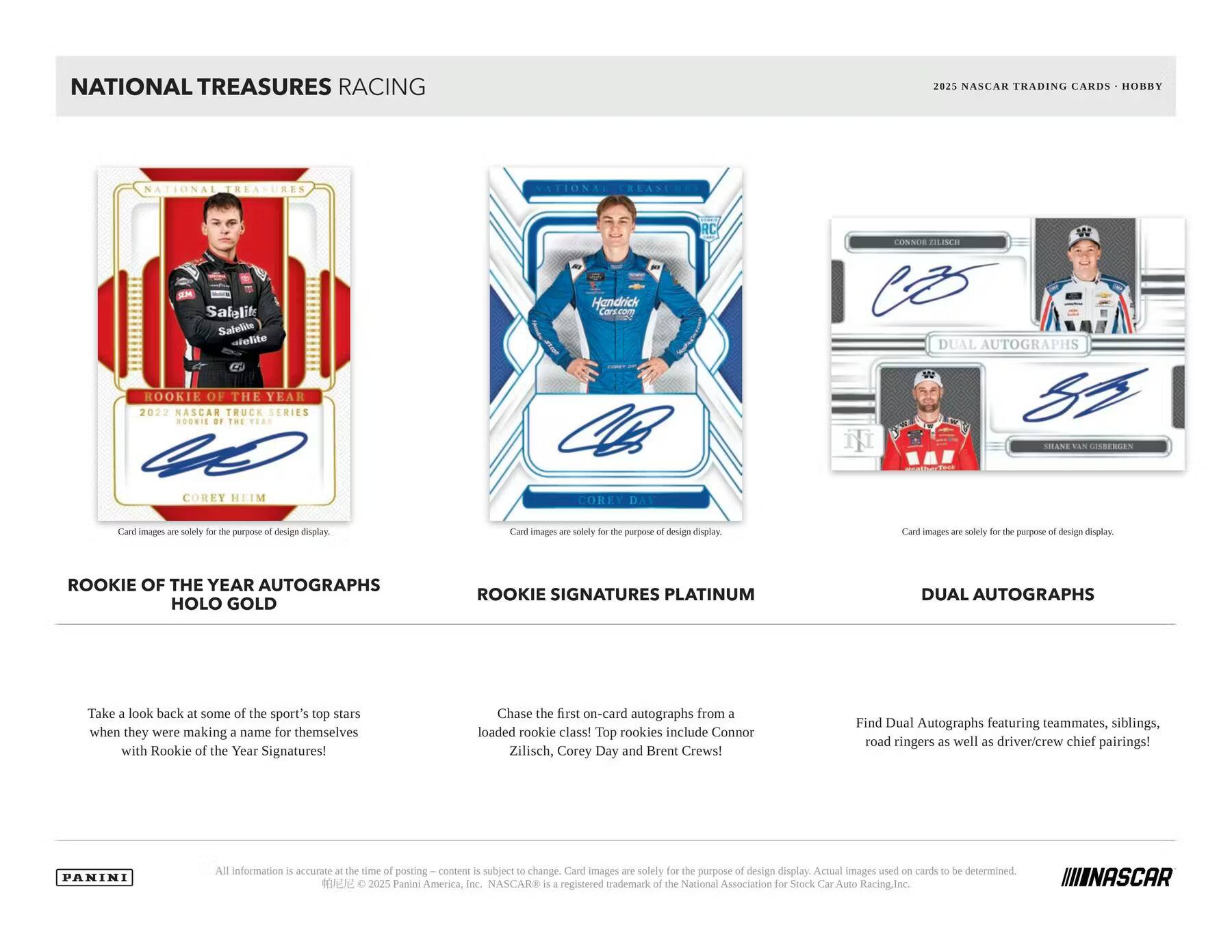 **NATIONAL TREASURES RACING**

**2025 NASCAR TRADING CARDS - HOBBY**

---

**ROOKIE OF THE YEAR AUTOGRAPHS HOLO GOLD**

Take a look back at some of the sport's top stars when they were making a name for themselves with Rookie of the Year Signatures! Chase the first on-card autographs from a loaded rookie class! Top rookies include Connor Zilisch, Corey Day and Brent Crews!

---

**ROOKIE SIGNATURES PLATINUM**

Chase the first on-card autographs from a loaded rookie class! Top rookies include Connor Zilisch, Corey Day and Brent Crews!

---

**DUAL AUTOGRAPHS**

Find Dual Autographs featuring teammates, siblings, road ringers as well as driver/crew chief pairings!

---

Card images are solely for the purpose of design display.

---

All information is accurate at the time of posting.

© 2025 Panini America, Inc. NASCAR® is a registered trademark of the National Association for Stock Car Auto Racing, Inc.

---

**PANINI**