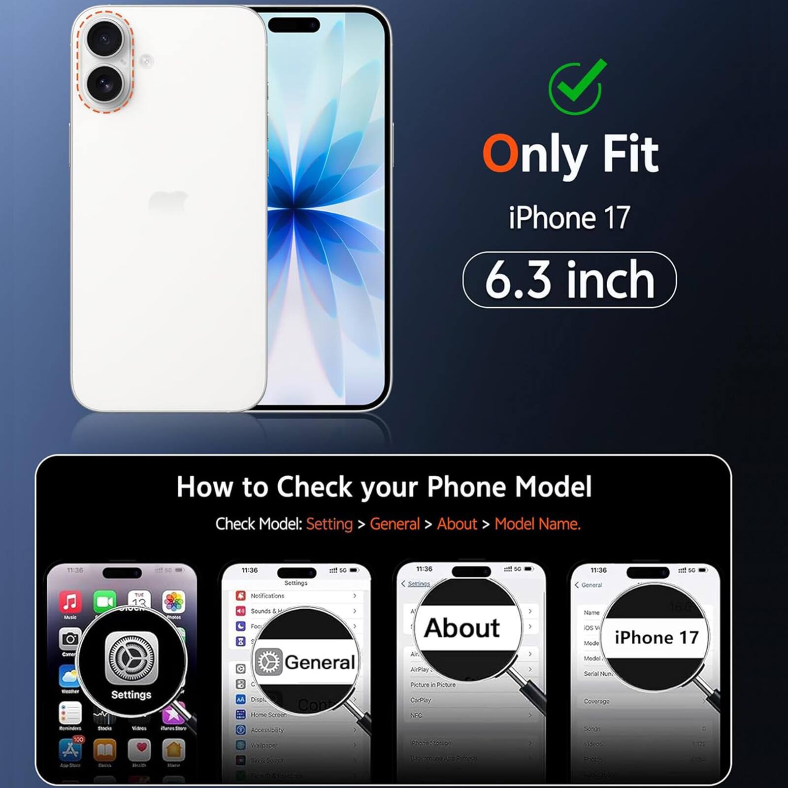 Only Fit iPhone 17 6.3 inch

How to Check your Phone Model
Check Model: Setting > General > About > Model Name.

11:36
11:36
of 50
11:36
50
11:35
Mult Comon
nut 13
Settings Notifications Sounds 4 Foo : General
Y About ArPlay
) } } :
General Name OS Mode iPhone 17 Medel Serial Num
Keeba
Settings VW
U Dispi Cont Home Screon
Picture n Picture CamPlay NFC
Coverage
Itaminders. 00
tracia
Video
classion
Abocosolity Wallpope
ProfeCtion
Schen Volos
C 
be Shore
favo
Milk
they

COMME