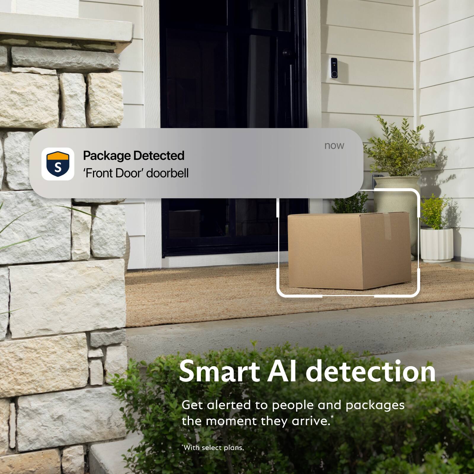 Package Detected 'Front Door' doorbell

now

Smart AI detection
Get alerted to people and packages the moment they arrive.*

*With select plans.