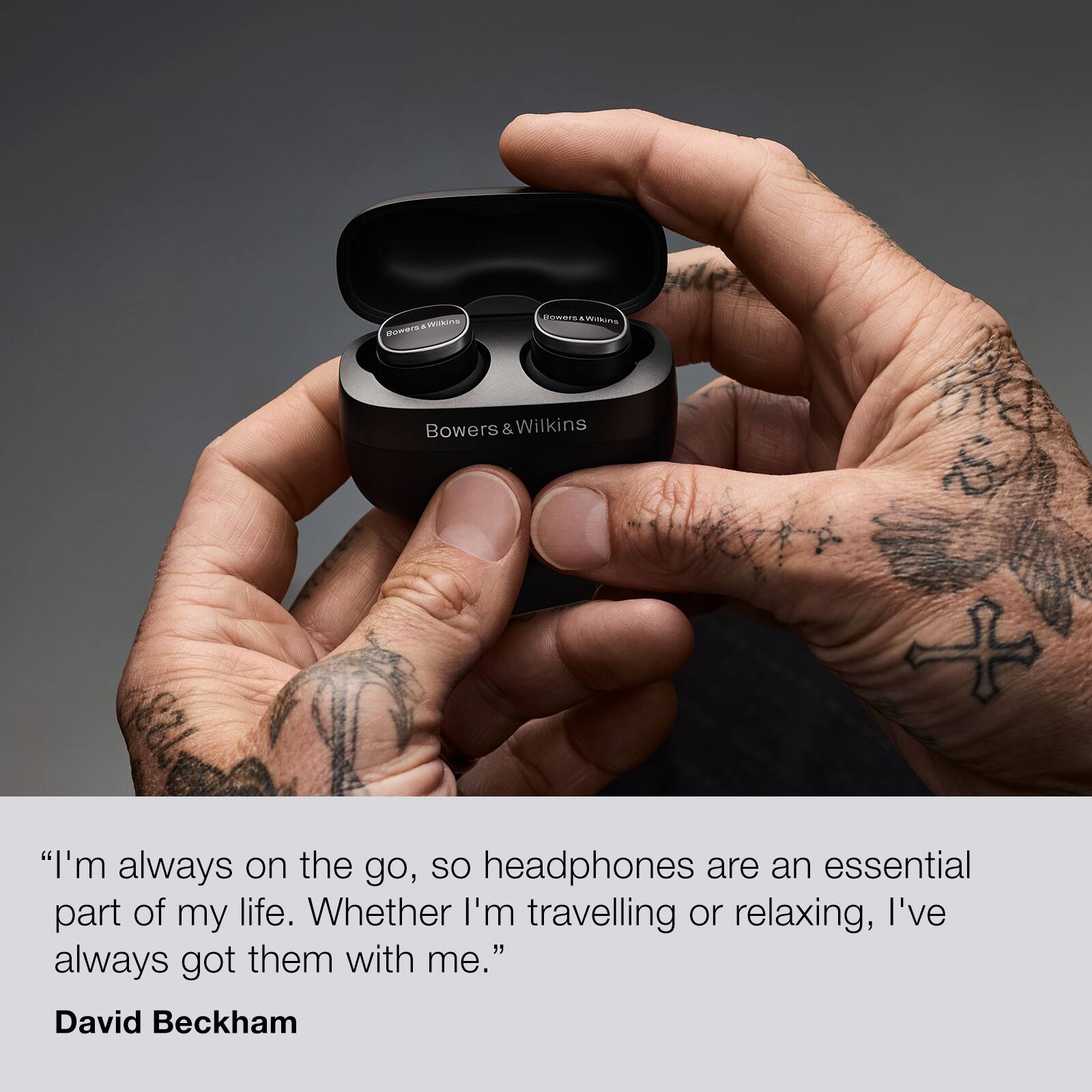 "I'm always on the go, so headphones are an essential part of my life. Whether I'm travelling or relaxing, I've always got them with me." - David Beckham