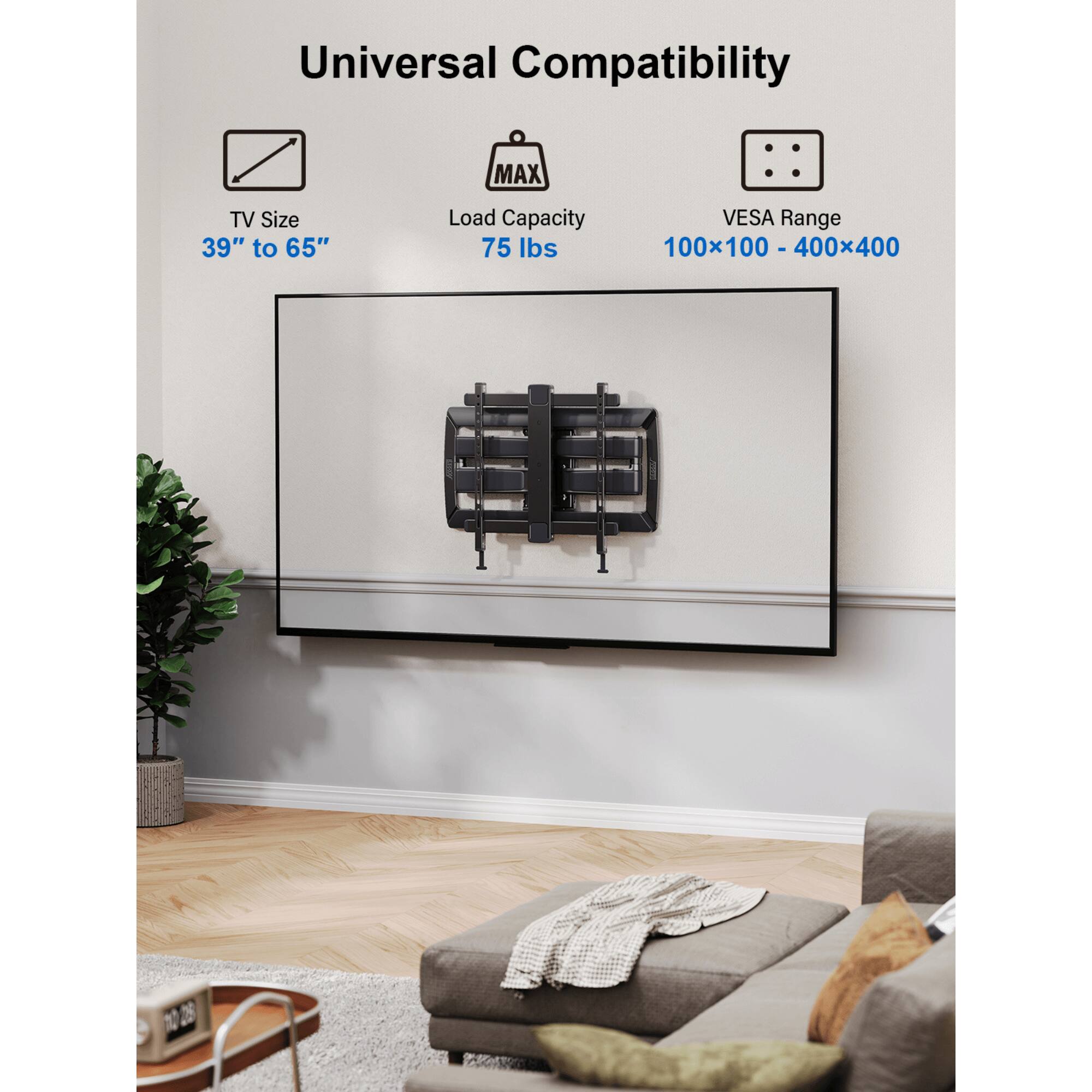 Universal Compatibility
MAX TV Size 39" to 65"
Load Capacity 75 lbs
VESA Range 100x100 - 400x400