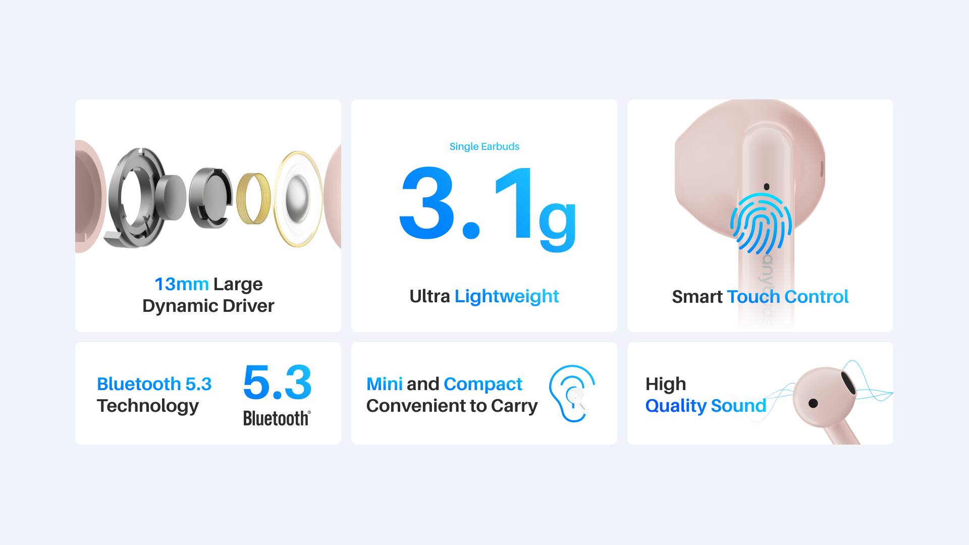 Single Earbuds  
3.1g  
13mm Large Dynamic Driver  
Ultra Lightweight  
Smart Touch Control  
Bluetooth 5.3  
Mini and Compact  
Convenient to Carry  
High Quality Sound