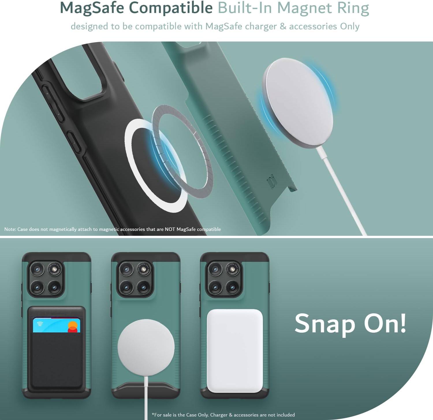 MagSafe Compatible Built-In Magnet Ring designed to be compatible with MagSafe charger & accessories Only

Note: Case does not magnetically attach to magnetic accessories that are NOT MagSafe compatible

Snap On!

*For sale is the Case Only. Charger & accessories are not included