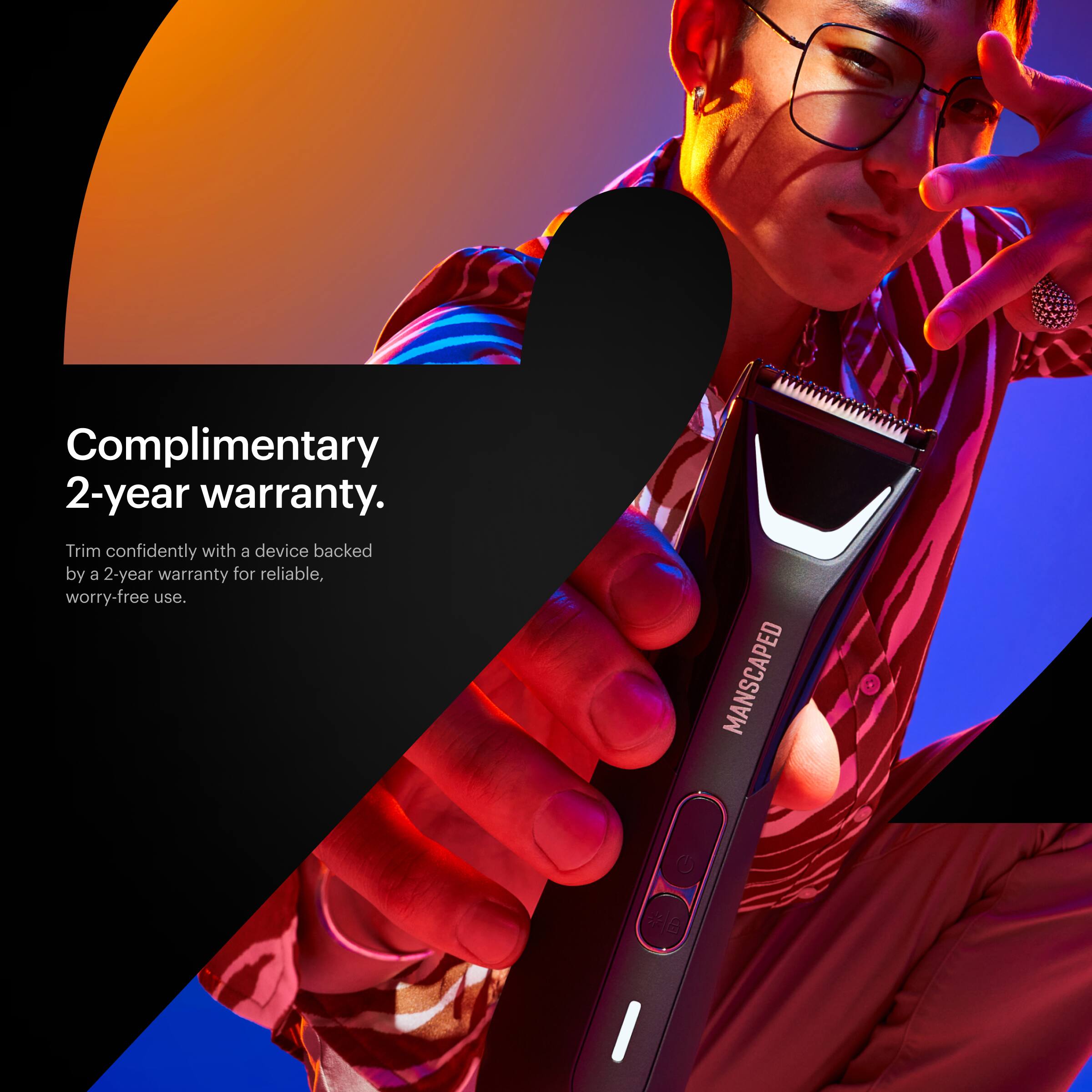 Complimentary 2-year warranty. Trim confidently with a device backed by a 2-year warranty for reliable, worry-free use. Manscaped.