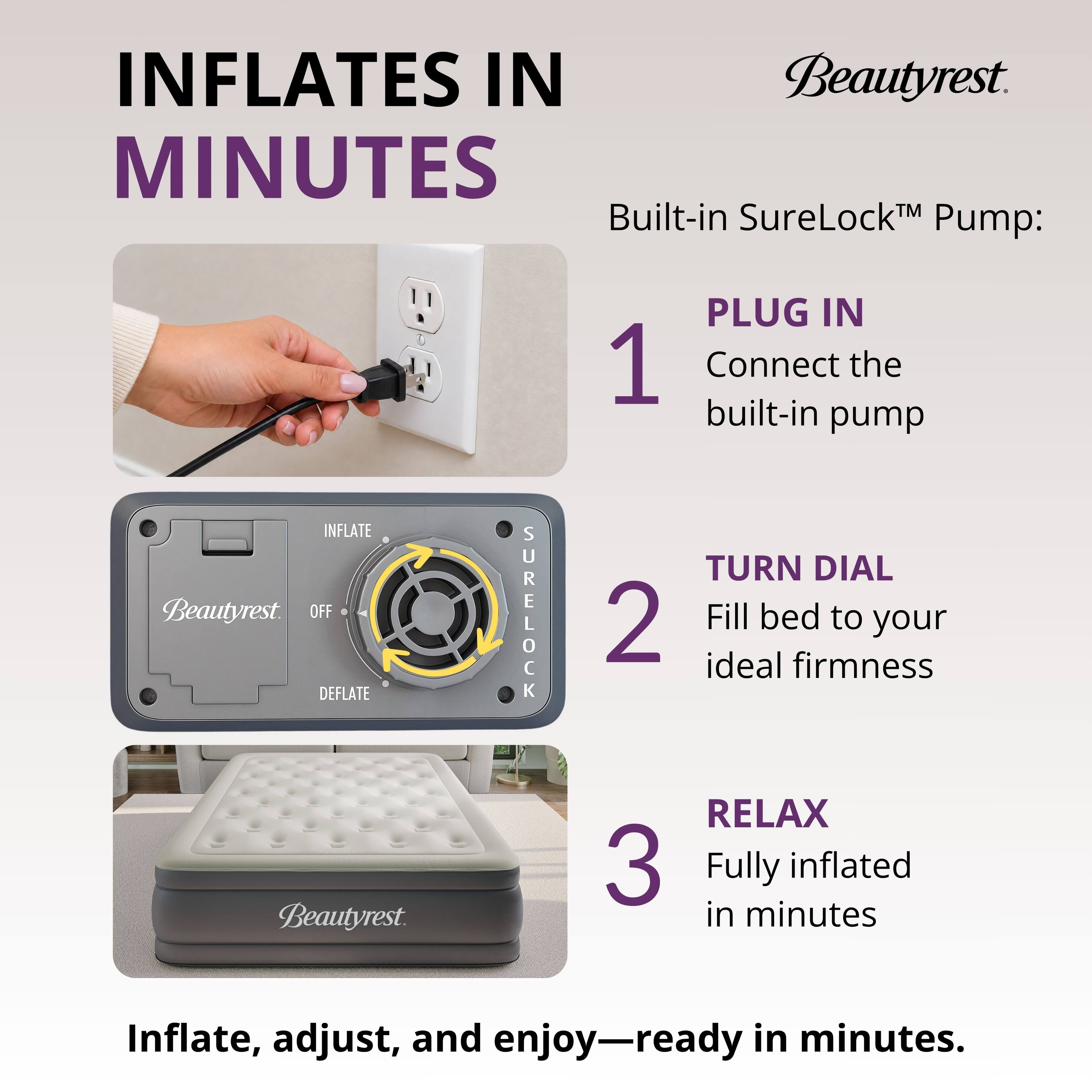 INFLATES IN MINUTES

Built-in SureLock™ Pump:

1. PLUG IN
   Connect the built-in pump

2. TURN DIAL
   Fill bed to your ideal firmness

3. RELAX
   Fully inflated in minutes

Inflate, adjust, and enjoy—ready in minutes.