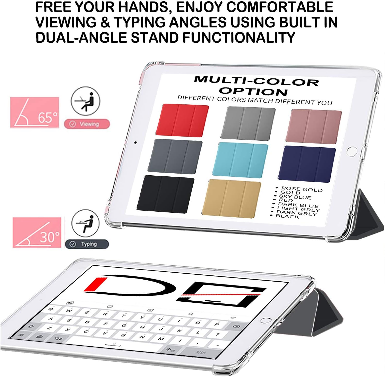 FREE YOUR HANDS, ENJOY COMFORTABLE VIEWING & TYPING ANGLES USING BUILT IN DUAL-ANGLE STAND FUNCTIONALITY

65° Viewing

MULTI-COLOR OPTION DIFFERENT COLORS MATCH DIFFERENT YOU

30° Typing

ROSE GOLD
GOLD
SKY BLUE
RED
DARK BLUE
LIGHT GREY
DARK GREY
BLACK

Q W E R T Y U I O P
A S D F G H J K L
Z X C V B N M