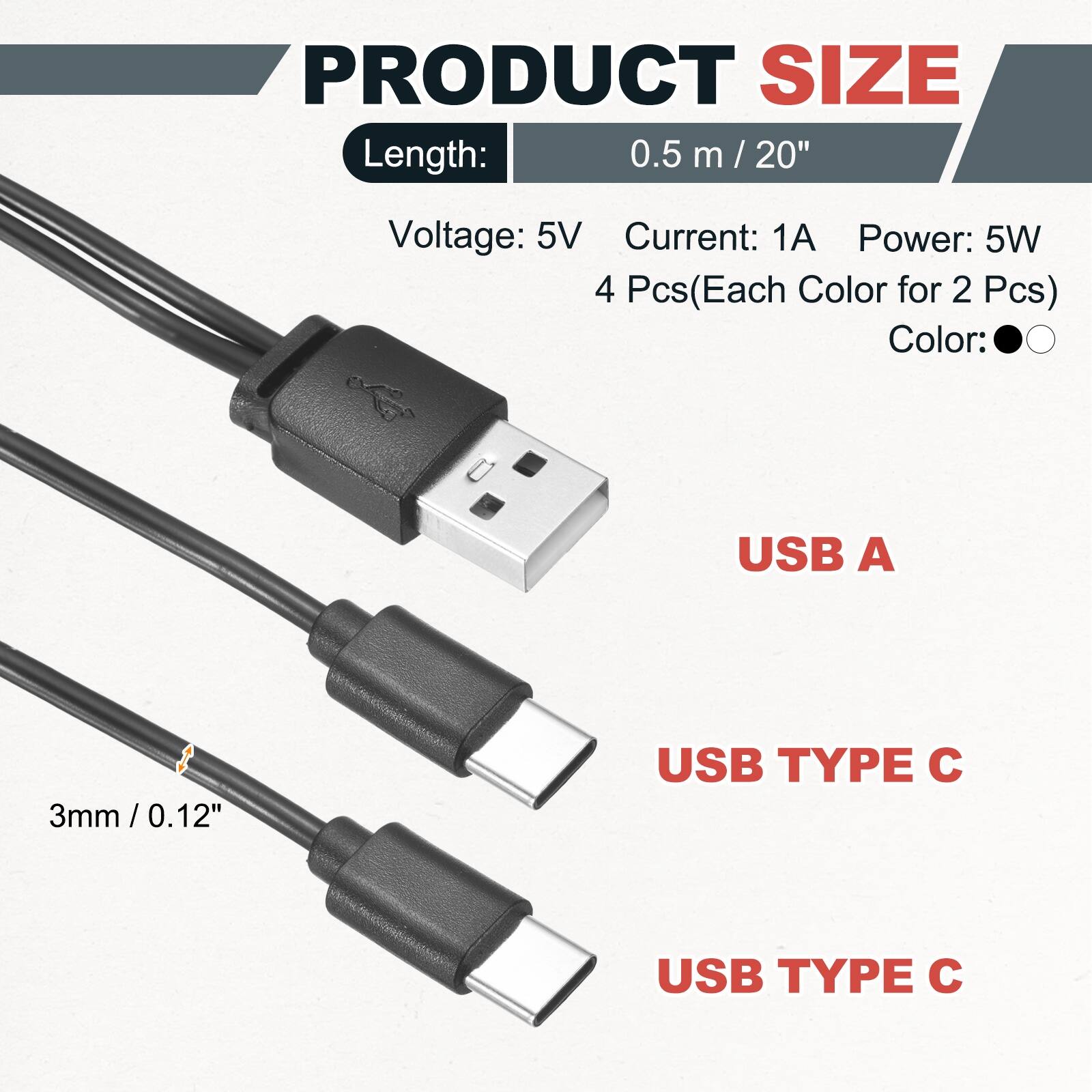 PRODUCT SIZE  
Length: 0.5 m / 20"  
Voltage: 5V  
Current: 1A  
Power: 5W  
4 Pcs (Each Color for 2 Pcs)  
Color:  
USB A  
3mm / 0.12"  
USB TYPE C  
USB TYPE C