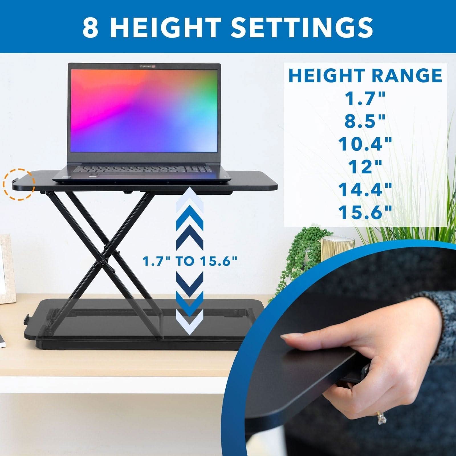 8 HEIGHT SETTINGS

HEIGHT RANGE
1.7"
8.5"
10.4"
12"
14.4"
15.6"

1.7" TO 15.6"