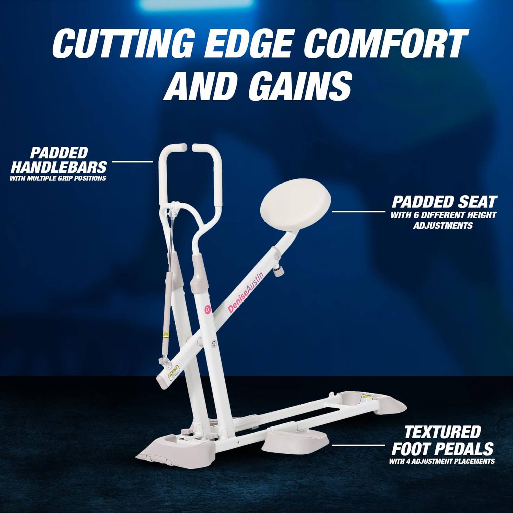CUTTING EDGE COMFORT AND GAINS

- PADDED HANDLEBARS WITH MULTIPLE GRIP POSITIONS
- PADDED SEAT WITH 6 DIFFERENT HEIGHT ADJUSTMENTS
- TEXTURED FOOT PEDALS WITH 4 ADJUSTMENT PLACEMENTS