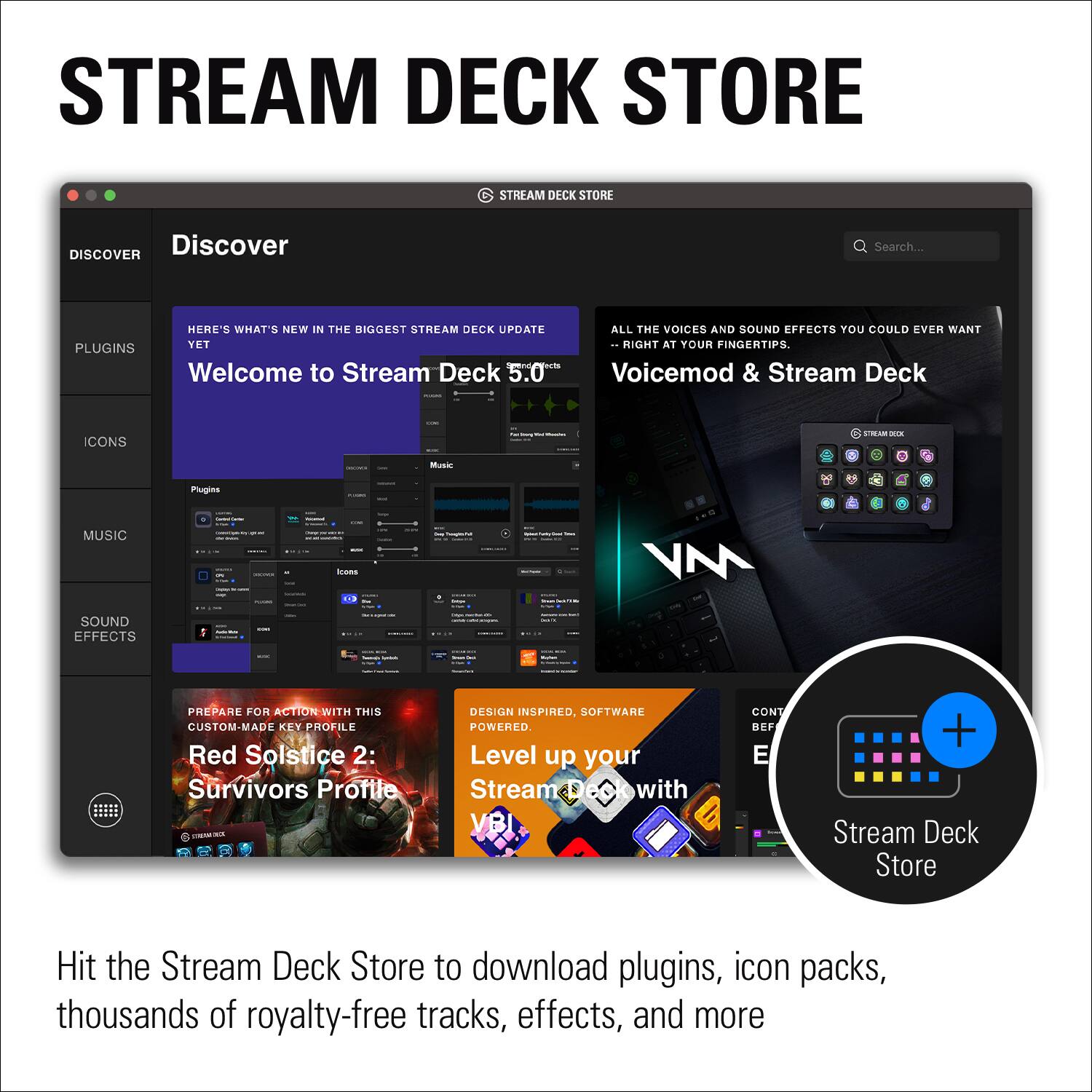 Stream Deck Store: Discover Search... Plugins Welcome to Stream Deck 5.0 All the voices and sound effects you could ever want at your fingertips Voicemod & Stream Deck Cons Stream Deck Store Hit the Stream Deck Store to download plugins, icon packs, thousands of royalty-free tracks, effects, and more.