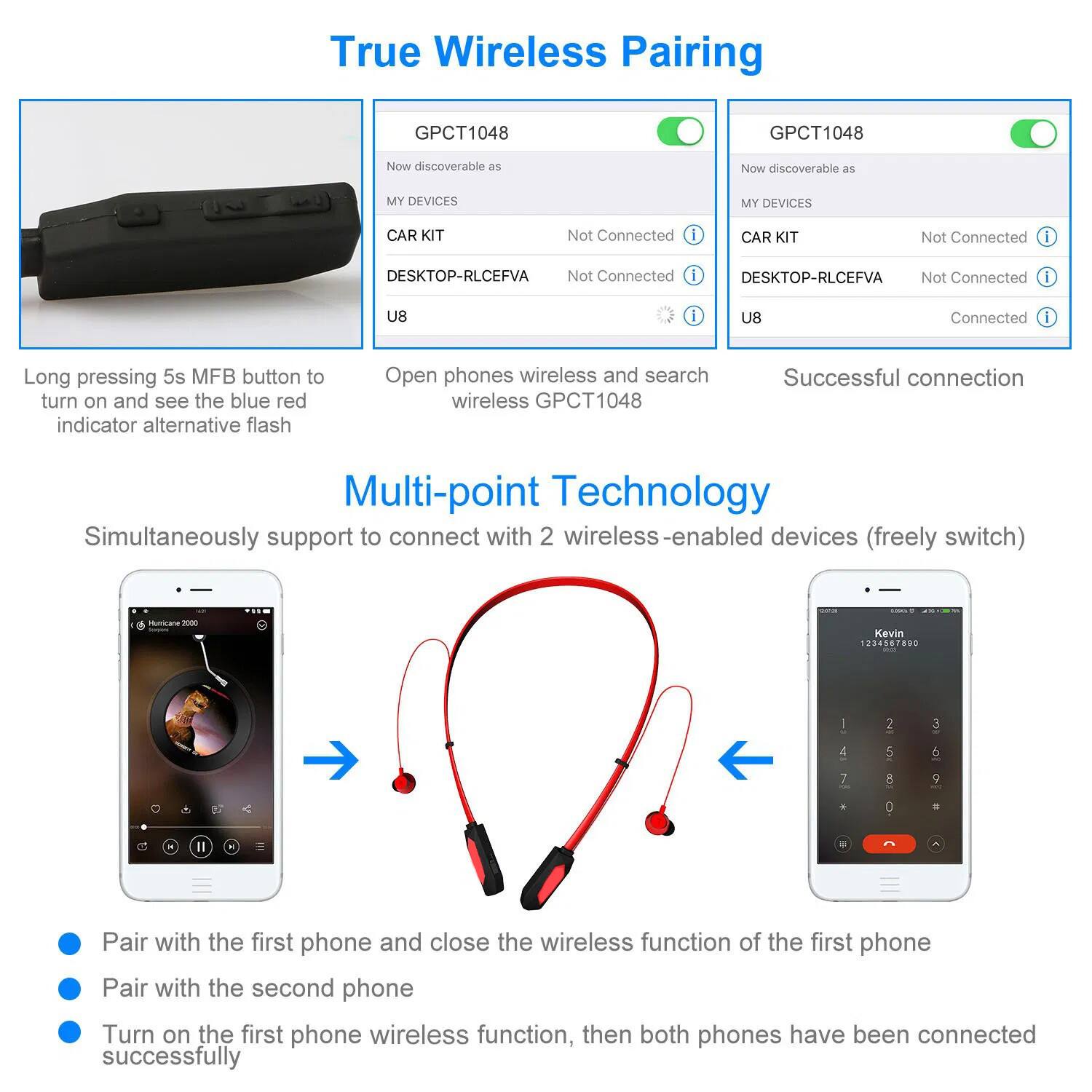 True Wireless Pairing

GPCT1048

Now discoverable as
- MY DEVICES
- CAR KIT
- DESKTOP-RLCEFVA
- U8

Not Connected

Long pressing 5s MFB button to turn on and see the blue red indicator alternative flash

Open phones wireless and search wireless GPCT1048

Successful connection

Multi-point Technology
Simultaneously support to connect with 2 wireless-enabled devices (freely switch)

Pair with the first phone and close the wireless function of the first phone
Pair with the second phone
Turn on the first phone wireless function, then both phones have been connected successfully
