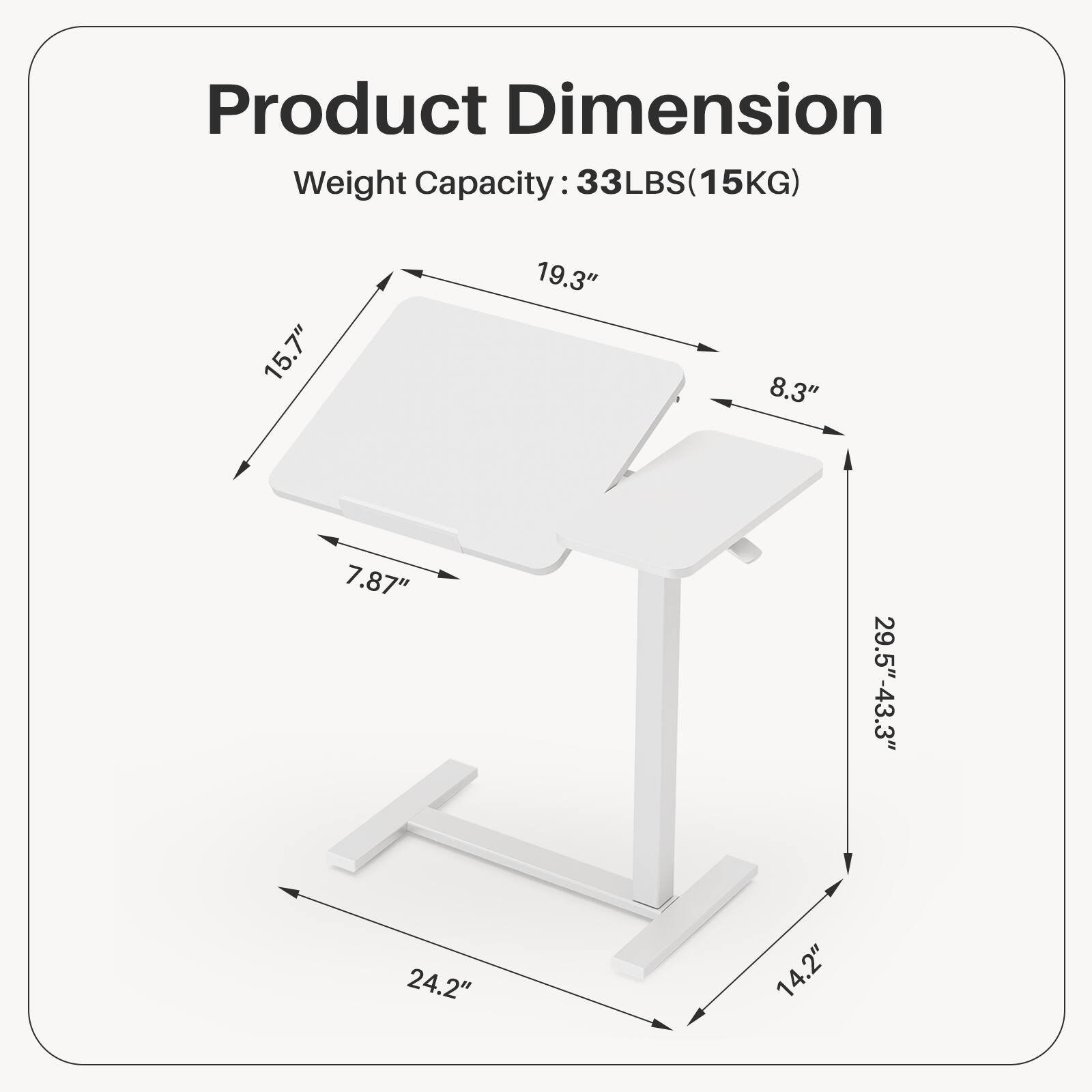 Product Dimension  
Weight Capacity: 33LBS (15KG)  

Dimensions:  
- Length: 19.3"  
- Width: 15.7"  
- Height: 29.5" - 43.3"  
- Depth: 8.3"  
- Tabletop Thickness: 7.87"  
- Base Width: 24.2"  
- Base Depth: 14.2"