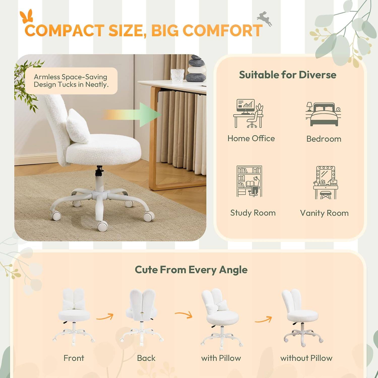 COMPACT SIZE, BIG COMFORT

Armless Space-Saving Design Tucks in Neatly.

Suitable for Diverse
- Home Office
- Bedroom
- Study Room
- Vanity Room

Cute From Every Angle
- Front
- Back
- with Pillow
- without Pillow
