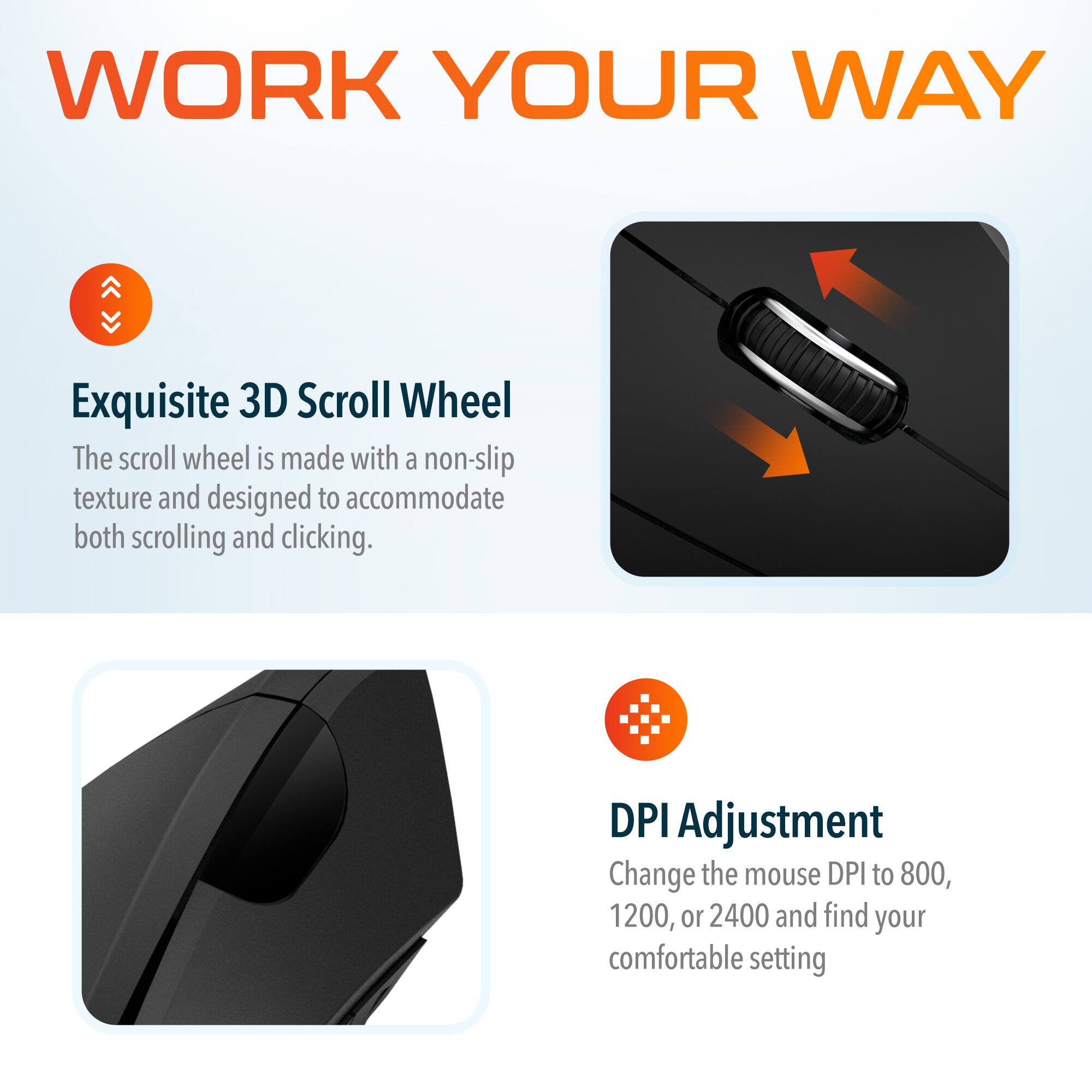 WORK YOUR WAY

Exquisite 3D Scroll Wheel
The scroll wheel is made with a non-slip texture and designed to accommodate both scrolling and clicking.

DPI Adjustment
Change the mouse DPI to 800, 1200, or 2400 and find your comfortable setting