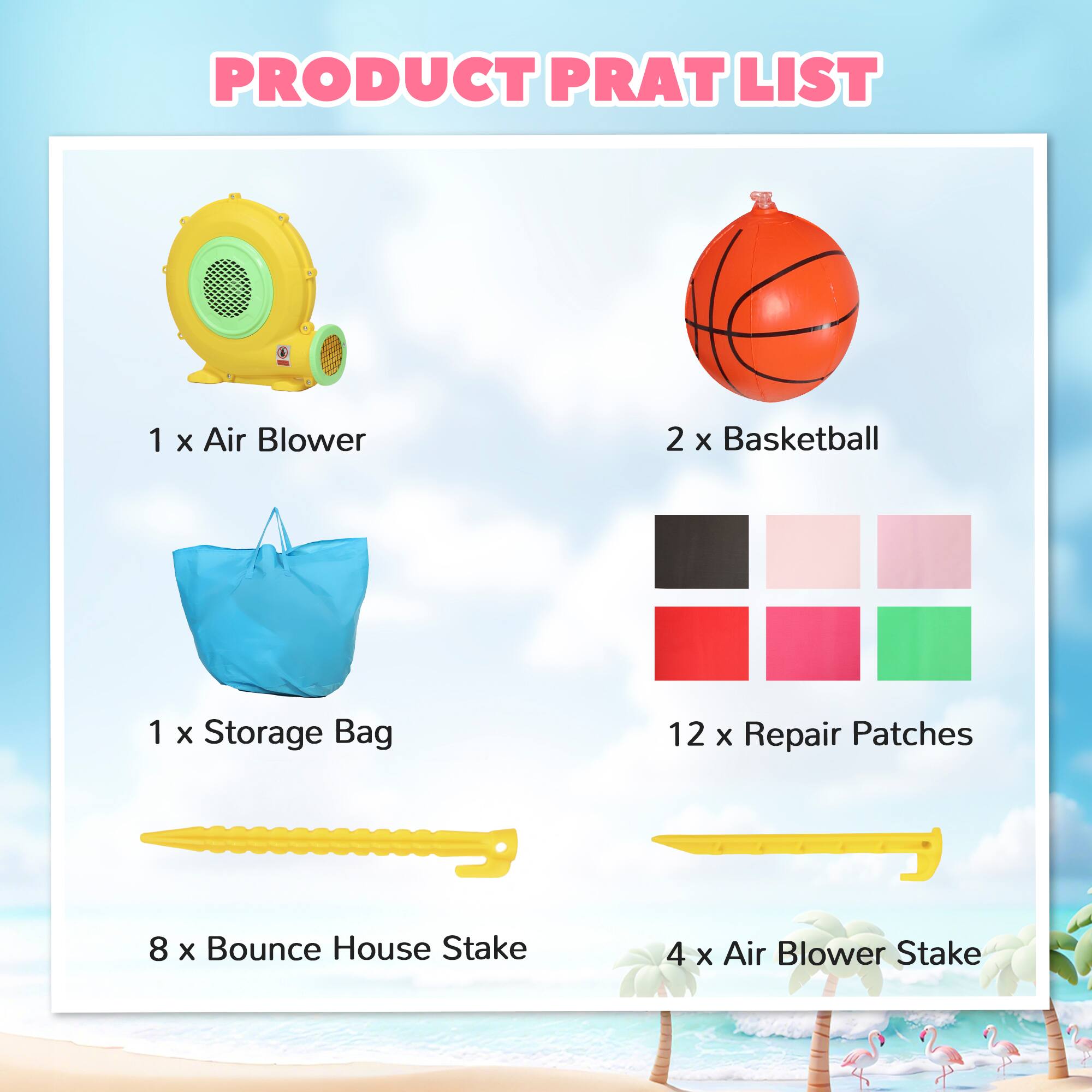 PRODUCT PRAT LIST

1 x Air Blower  
2 x Basketball  
1 x Storage Bag  
12 x Repair Patches  
8 x Bounce House Stake  
4 x Air Blower Stake
