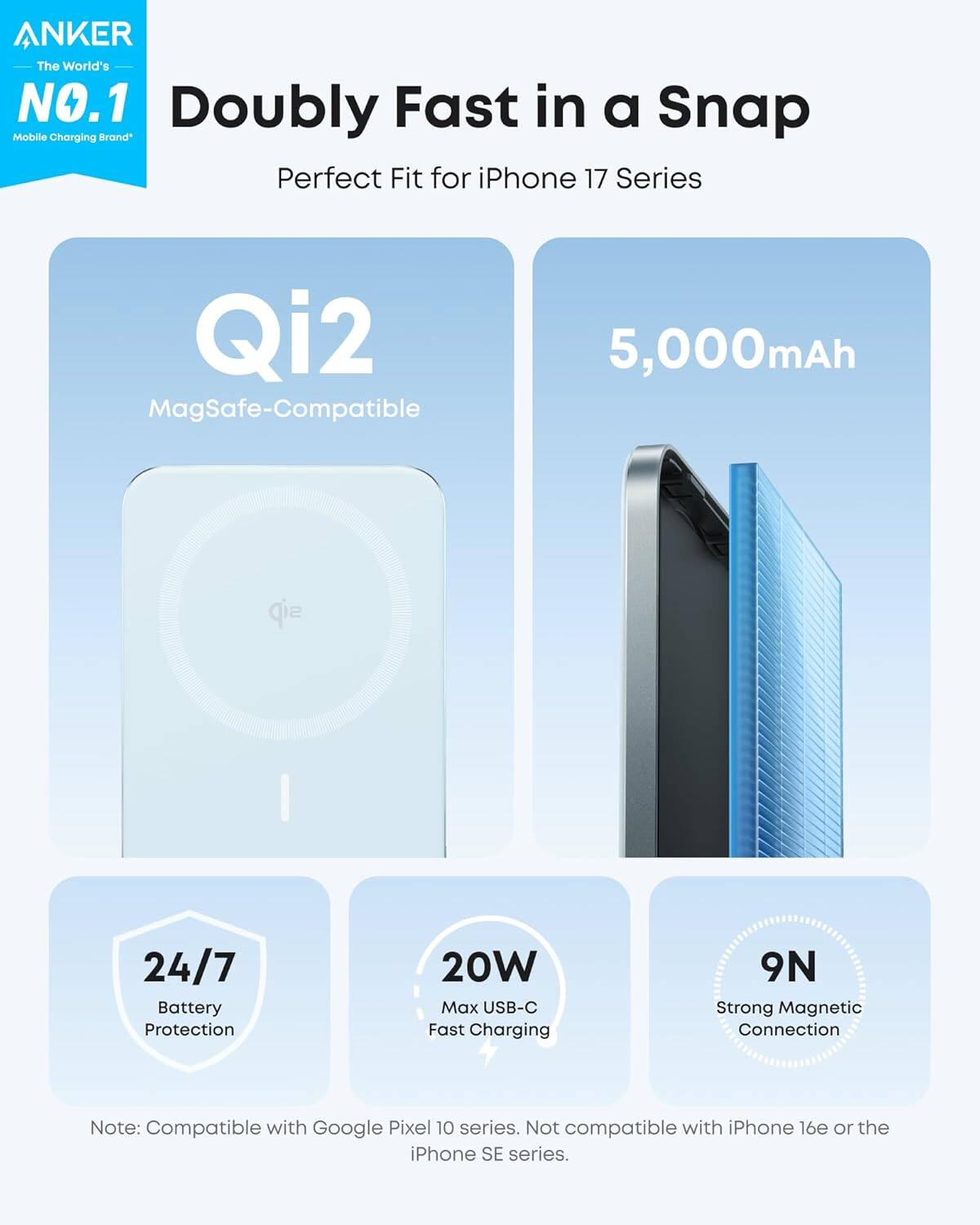 ANKER  
The World's NO.1 Doubly Fast in a Snap Mobile Charging Brand  
Perfect Fit for iPhone 17 Series  
Qi2 MagSafe-Compatible  
5,000mAh  
24/7 Battery Protection  
20W Max USB-C Fast Charging  
9N Strong Magnetic Connection  

Note: Compatible with Google Pixel 10 series. Not compatible with iPhone 16e or the iPhone SE series.