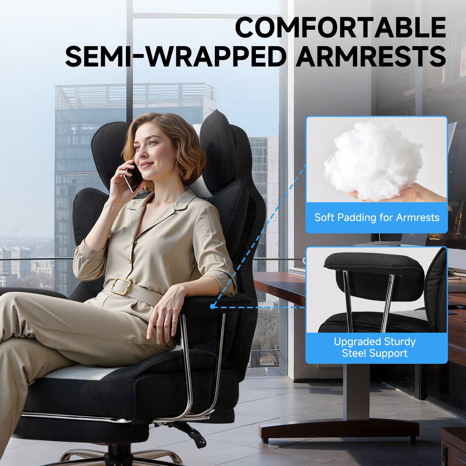 COMFORTABLE SEMI-WRAPPED ARMRESTS  
Soft Padding for Armrests  
Upgraded Sturdy Steel Support