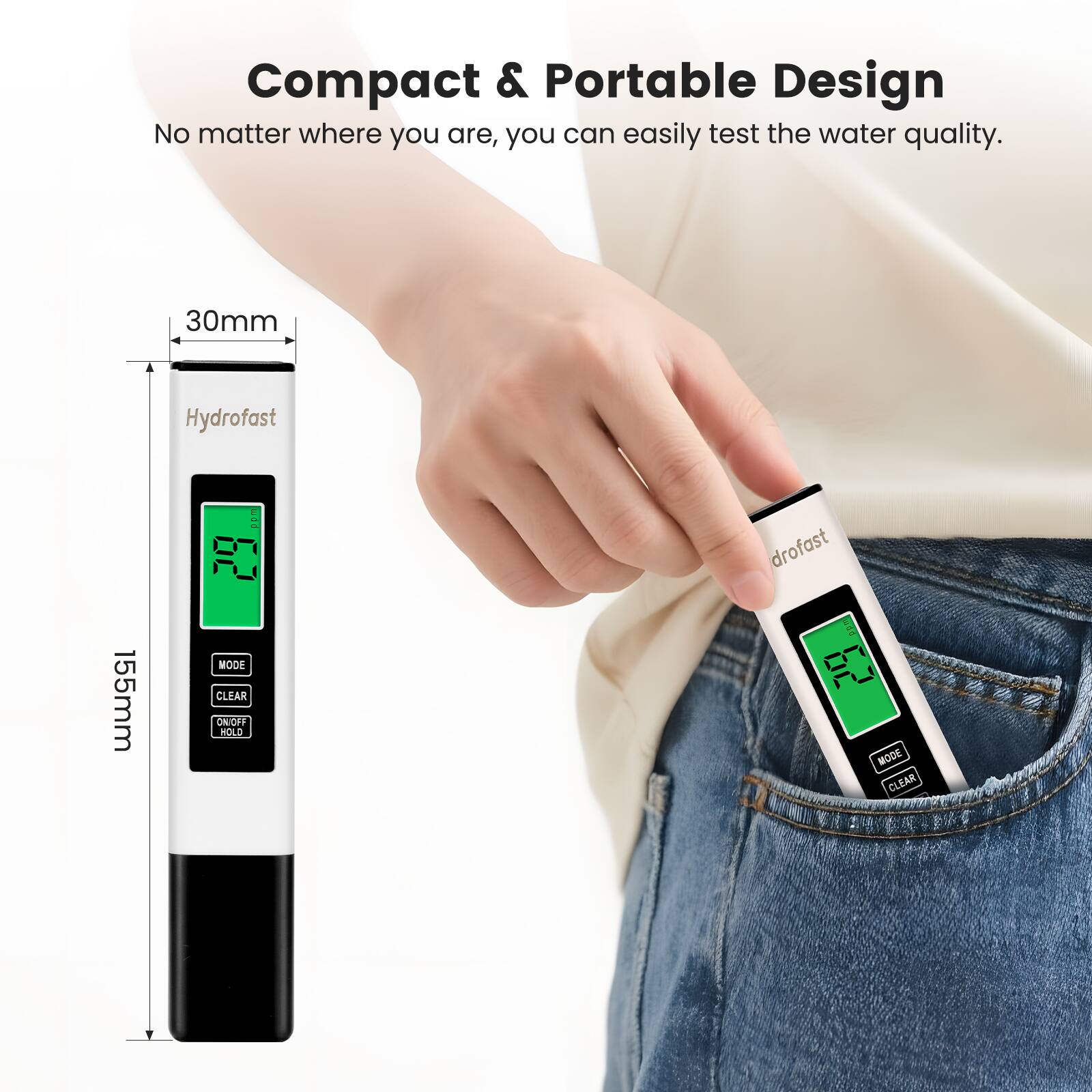 Compact & Portable Design  
No matter where you are, you can easily test the water quality.  

30mm  
155mm  

Hydrofast  
drofast  

MODE  
CLEAR  
ON/OFF HOLD