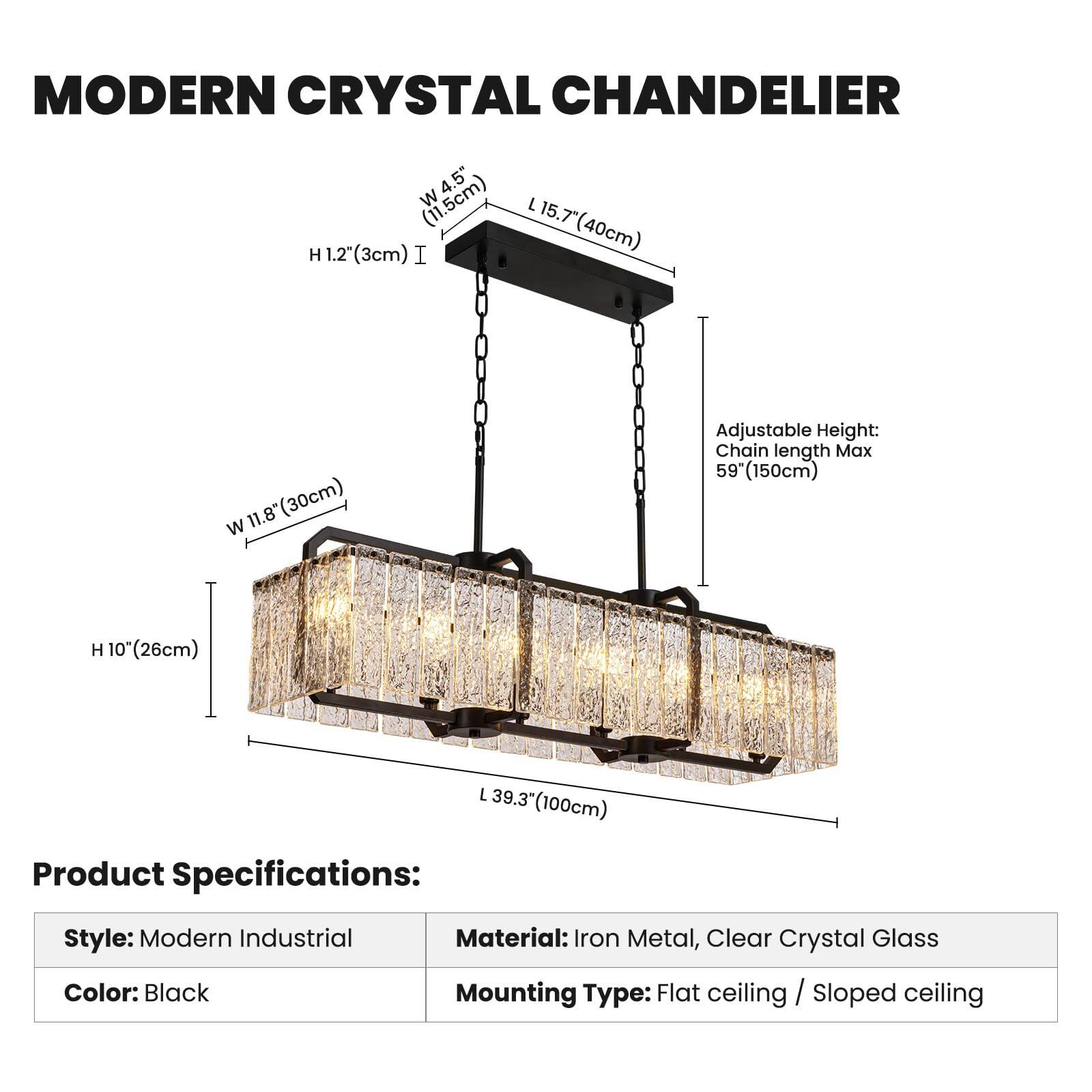 MODERN CRYSTAL CHANDELIER

4.5" W (11.5cm)  
H 1.2" (3cm)  
L 15.7" (40cm)  
W 11.8" (30cm)  

Adjustable Height:  
Chain length Max 59" (150cm)  
H 10" (26cm)  
L 39.3" (100cm)  

Product Specifications:  
Style: Modern Industrial  
Color: Black  
Material: Iron Metal, Clear Crystal Glass  
Mounting Type: Flat ceiling / Sloped ceiling