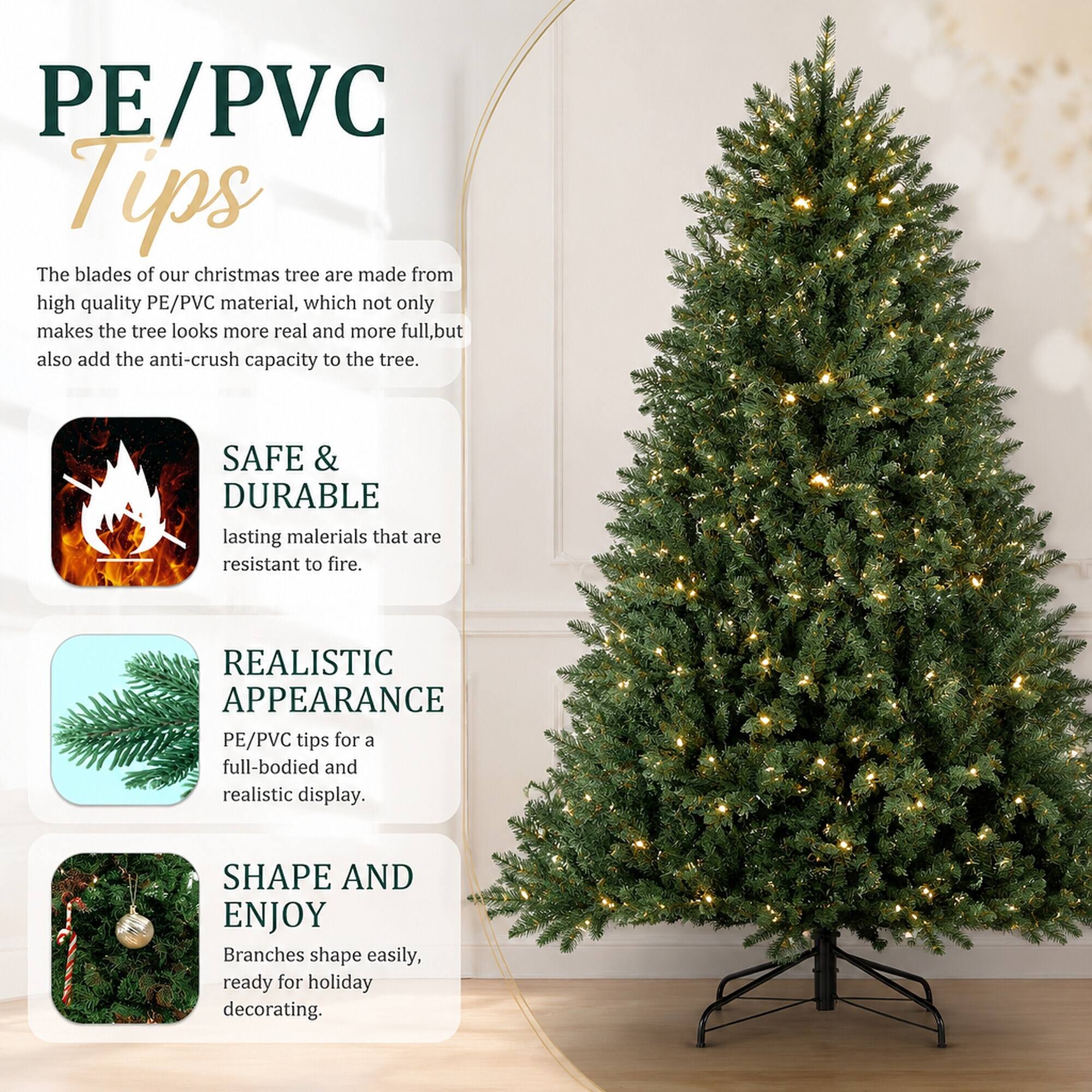 PE/PVC Tips

The blades of our christmas tree are made from high quality PE/PVC material, which not only makes the tree look more real and more full, but also add the anti-crush capacity to the tree.

SAFE & DURABLE
lasting materials that are resistant to fire.

REALISTIC APPEARANCE
PE/PVC tips for a full-bodied and realistic display.

SHAPE AND ENJOY
Branches shape easily, ready for holiday decorating.