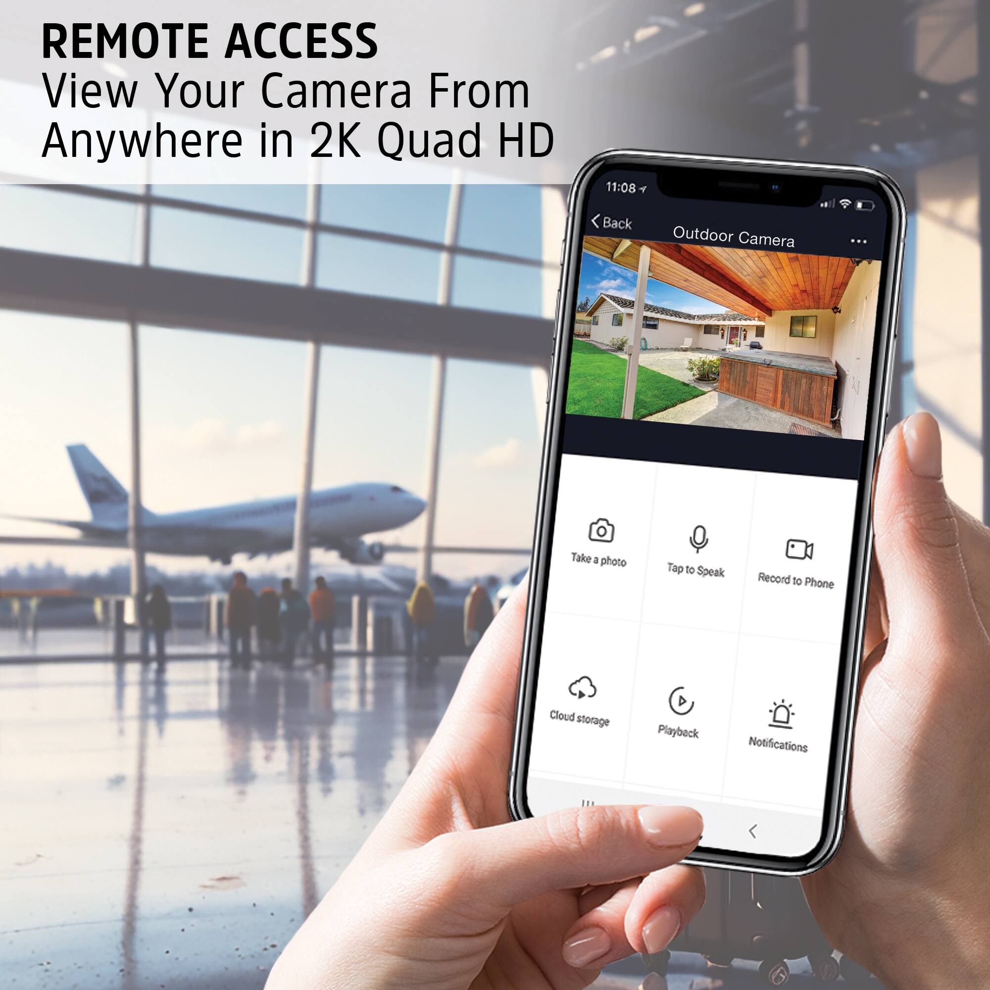 REMOTE ACCESS  
View Your Camera From Anywhere in 2K Quad HD

11:08  
< Back  
Outdoor Camera

Take a photo  
Tap to Speak  
Record to Phone  
Cloud storage  
Playback  
Notifications