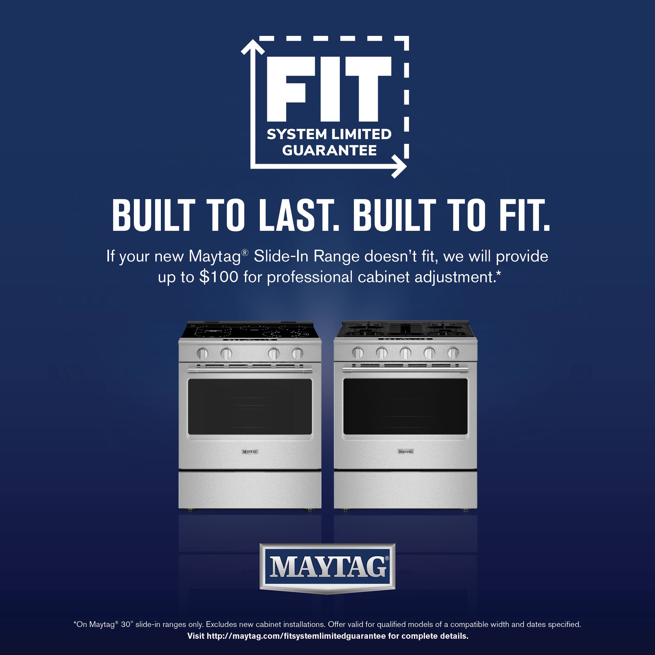 FIT SYSTEM LIMITED GUARANTEE  
BUILT TO LAST. BUILT TO FIT.  

If your new Maytag® Slide-In Range doesn't fit, we will provide up to $100 for professional cabinet adjustment.*  

*On Maytag® 30" slide-in ranges only. Excludes new cabinet installations. Offer valid for qualified models of a compatible width and dates specified. Visit http://maytag.com/fitsystemlimitedguarantee for complete details.