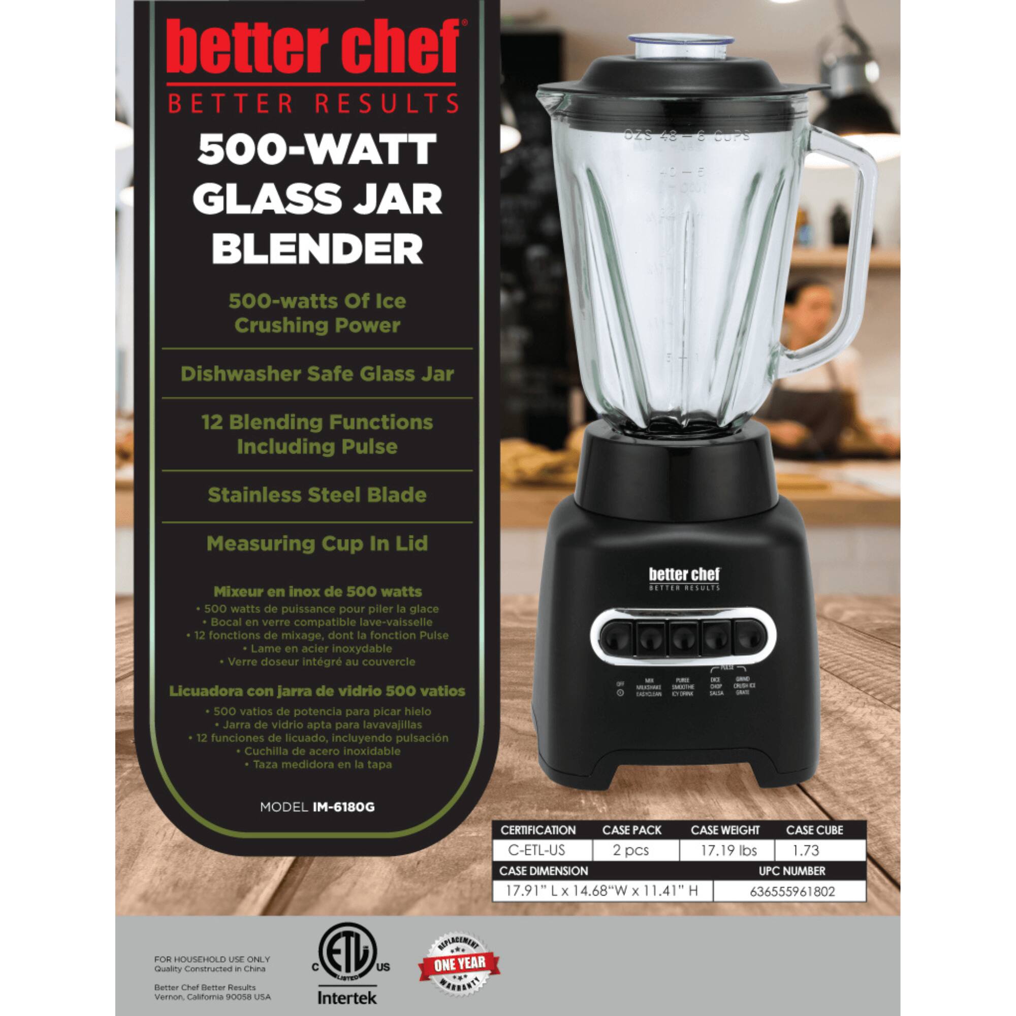 better chef  
BETTER RESULTS  

500-WATT GLASS JAR BLENDER  

500-watts Of Ice Crushing Power  
Dishwasher Safe Glass Jar  
12 Blending Functions Including Pulse  
Stainless Steel Blade  
Measuring Cup In Lid  

Mixer en inox de 500 watts  
500 watts de puissance pour piler la glace  
Bocal en verre compatible lave-vaisselle  
12 fonctions de mixage, dont la Fonction Pulse  
Lame en acier inoxydable  
Verre doseur intégré au couvercle  

Licuadora con jarra de vidrio 500 vatios  
500 vatios de potencia para picar hielo  
Jarra de vidrio apta para lavavajillas  
12 funciones de licuado, incluyendo pulsación  
Cuchilla de acero inoxidable  
Taza medidora en la tapa  

MODEL IM-6180G  

CERTIFICATION  
CASE PACK  
CASE WEIGHT  
CASE CUBE  
CASE DIMENSION  
UPC NUMBER  

C-ETL-US  
2 pcs  
17.19 lbs  
1.