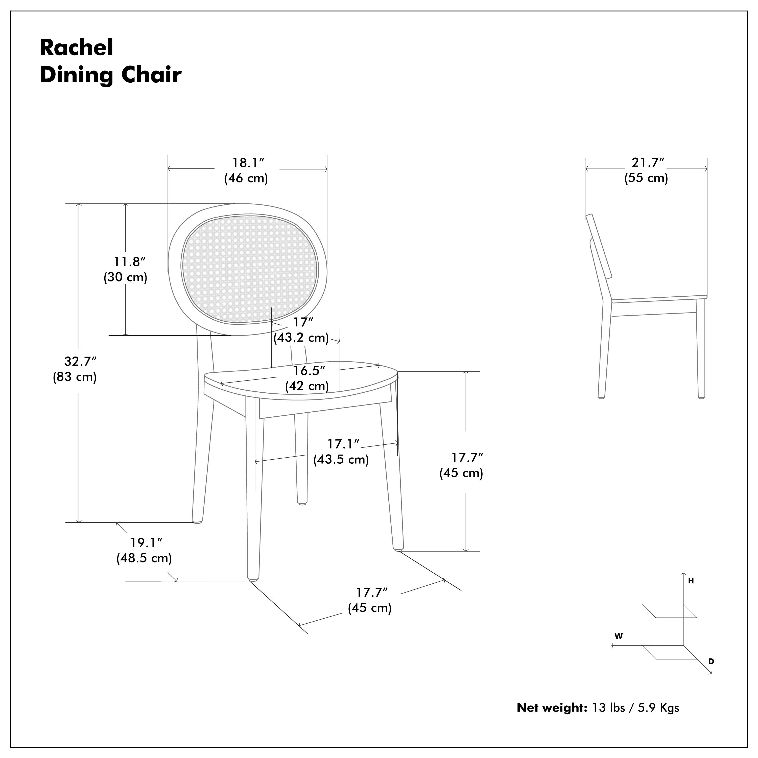 Rachel Dining Chair

- Height (H): 21.7" (55 cm)
- Width (W): 18.1" (46 cm)
- Depth (D): 19.1" (48.5 cm)
- Seat Height: 17" (43.2 cm)
- Seat Depth: 16.5" (42 cm)
- Back Height: 17.7" (45 cm)
- Armrest Height: 17.1" (43.5 cm)
- Seat Width: 11.8" (30 cm)
- Overall Height: 32.7" (83 cm)

Net weight: 13 lbs / 5.9 Kgs