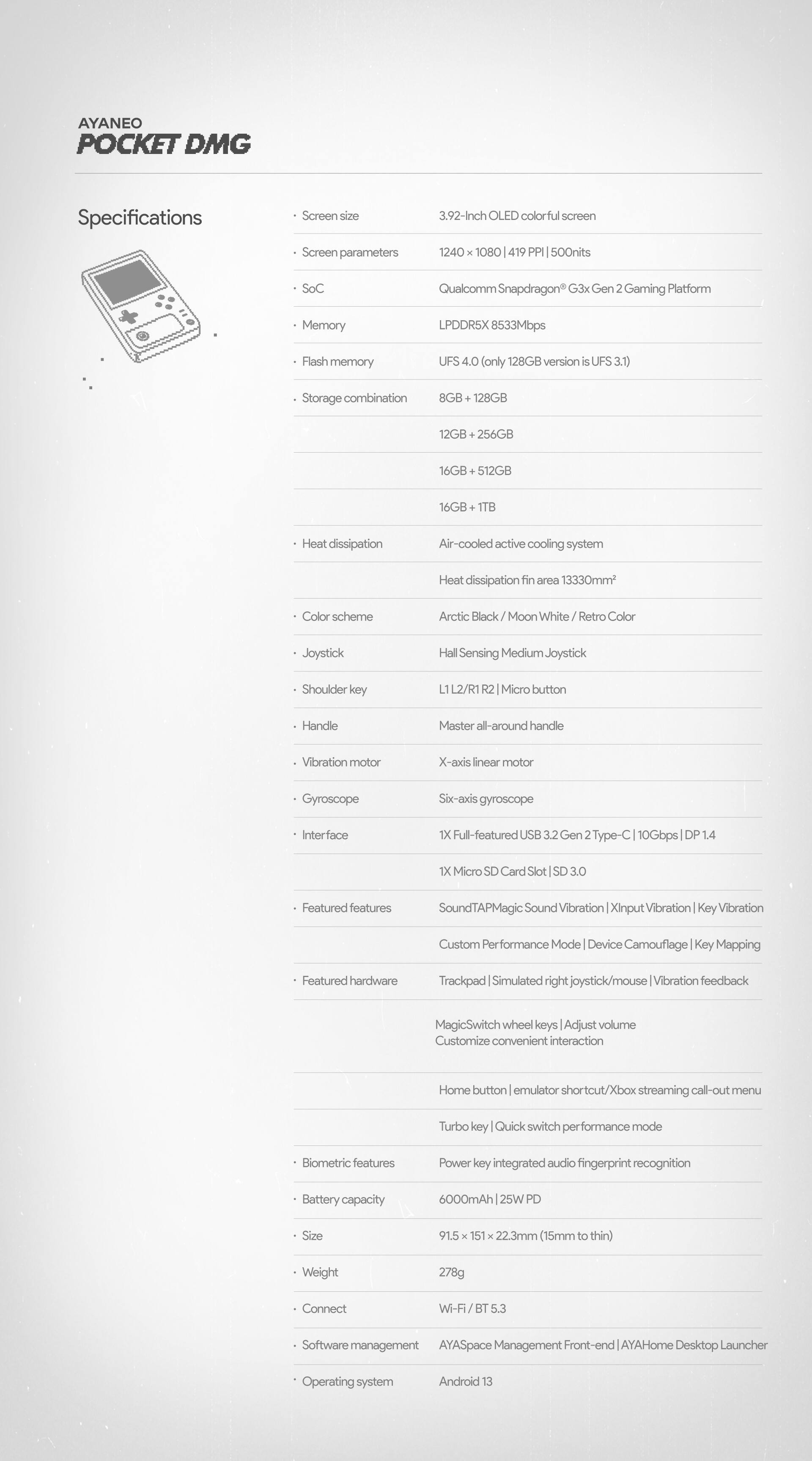 Here is the corrected and grouped text:

Specifications:
- Screen size: 3.92-Inch OLED colorful screen
- Screen parameters: 1240 x 1080, 419 nits
- SoC: Qualcomm Snapdragon G3x Gen 2 Gaming Platform
- Memory: LPDDR5X 8533Mbps
- Flash memory: UFS 4.0 (only 128GB version is UFS 3.1)
- Storage combinations: 8GB, 128GB, 12GB+256GB, 16GB, 512GB, 16GB 1TB
- Heat dissipation: Air-cooled active cooling system
- Heat dissipation tin area: 13330mm
- Color scheme: Arctic Black/Moon White Retro Color
- Joystick: Hall Sensing Medium
- Shoulder key: L1, L2/R1
- Micro button: Handle
- Master all-around handle
- Vibration motor: X-axis linear motor
- Gyroscope: Six-axis gyroscope
- Interface: X-ull-featured USB 3.2 Gen Type-10Gbps DP 14 1X
- Micro SD Card Slot: SD 3.0
- Featured features: SoundTAPMagic Sound, Vibration XinputVibration, Vibration Custom Performance Mode
- Device Camouflage Key Mapping
- Featured hardware: Trackpad, Simulated right joystick/mouse, Vibration feedback, MagicSwitch wheel keys, Adjust volume, Customize convenience
