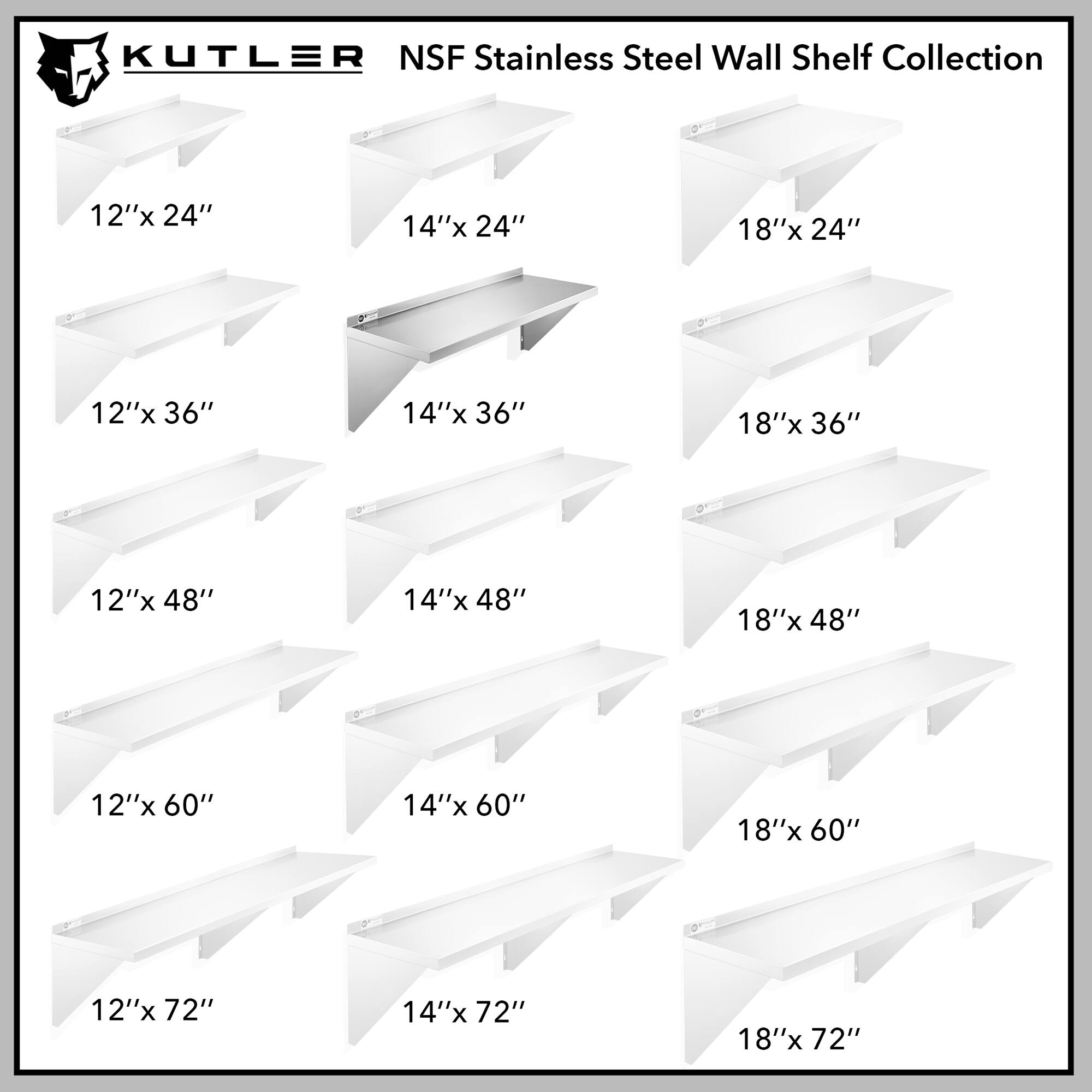 KUTLER NSF Stainless Steel Wall Shelf Collection

12"x 24"  
14"x 24"  
18"x 24"  
12"x 36"  
14"x 36"  
18"x 36"  
12"x 48"  
14"x 48"  
18"x 48"  
12"x 60"  
14"x 60"  
18"x 60"  
12"x 72"  
14"x 72"  
18"x 72"