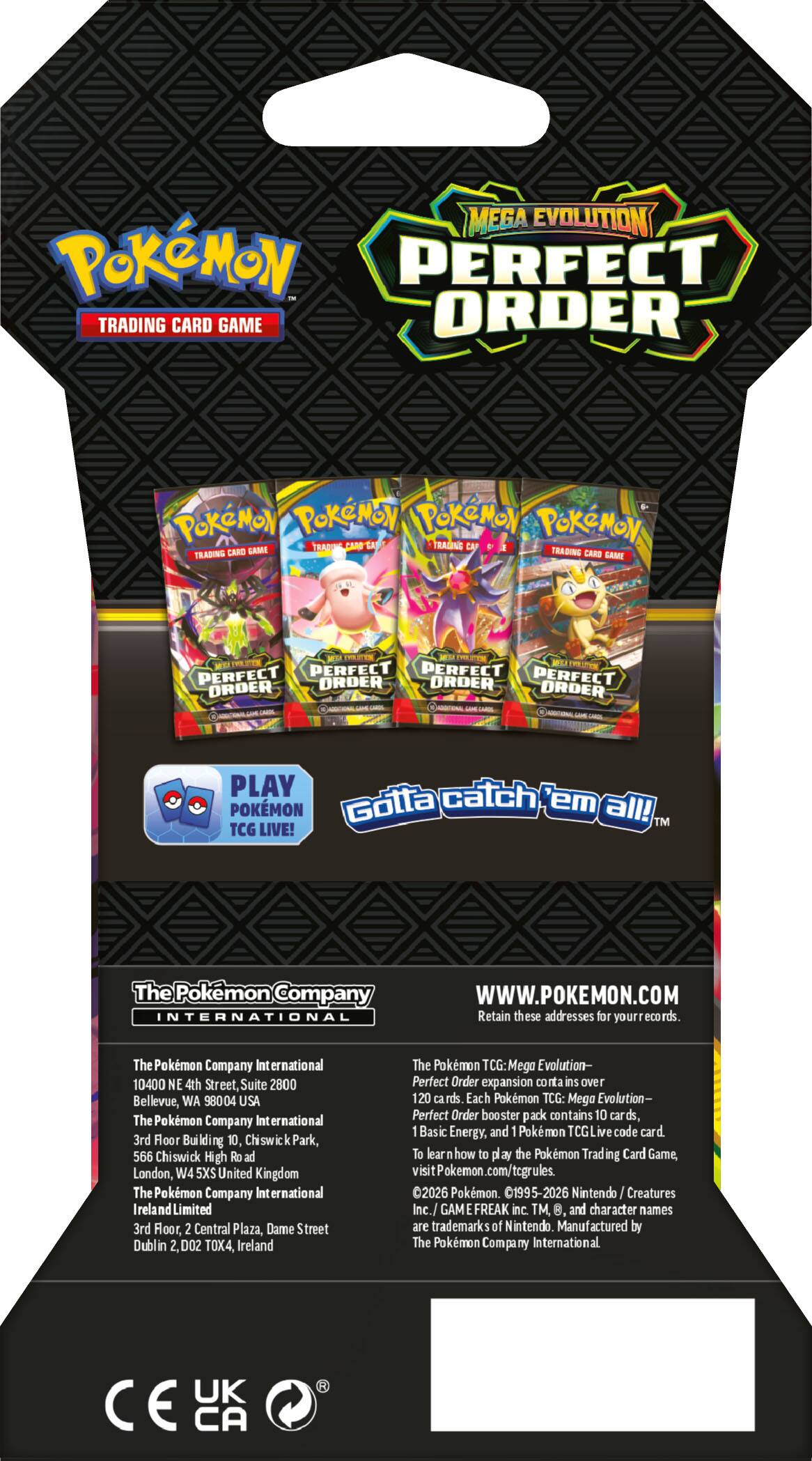 **MEGA EVOLUTION**  
**POKÉMON**  
**PERFECT ORDER**  
**TRADING CARD GAME**

**PLAY POKÉMON TCG LIVE!**  
**Gotta catch 'em all!**  
**TM**

**The Pokémon Company International**  
**WWW.POKEMON.COM**

**Retain these addresses for your records:**  
- The Pokémon Company International  
  10400 NE 4th Street, Suite 2800  
  Bellevue, WA 98004 USA  
- The Pokémon Company International  
  3rd Floor, Building 10, Chiswick Park,  
  566 Chiswick High Road  
  London, W4 5XS United Kingdom  
- The Pokémon Company International Ireland Limited  
  3rd Floor, 2 Central Plaza, Dame Street  
  Dublin 2, D02 TOX4, Ireland

**The Pokémon TCG: Mega Evolution - Perfect Order expansion contains over 120 cards.**  
**Each Pokémon TCG: Mega Evolution - Perfect Order booster pack contains 10 cards, 1 Basic Energy, and 1 Pokémon TCG Live code card.**  
**To
