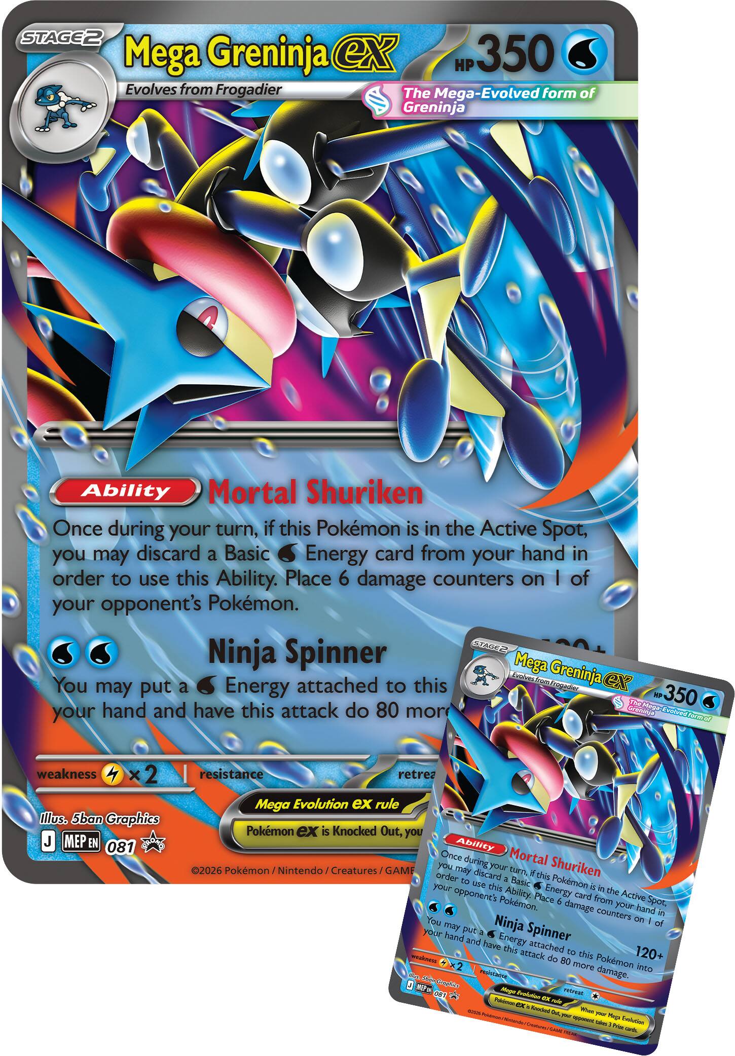 **Mega Greninja ex**  
STAGE 2  
Evolves from Frogadier  
The Mega-Evolved form of Greninja  
HP 350  

**Ability**  
Mortal Shuriken  
Once during your turn, if this Pokémon is in the Active Spot, you may discard a Basic Water Energy card from your hand in order to use this Ability. Place 6 damage counters on 1 of your opponent's Pokémon.  

**Ninja Spinner**  
You may put a Water Energy attached to this Pokémon into your hand and have this attack do 80 more damage.  

Weakness: ×2 (Lightning)  
Resistance: None  

Illustration: 5ban Graphics  
MEP EN 081  

©2026 Pokémon / Nintendo / Creatures / GAME FREAKS  

---

**Mega Evolution ex rule**  
When a Pokémon ex is Knocked Out, you may discard 2 Prizes.  

---

**Mortal Shuriken**  
Once during your turn, if this Pokémon is in the Active Spot, you may discard a Basic Water Energy card from your hand in order to use this Ability. Place 6 damage counters on 1 of your opponent's Pokémon.  

**Ninja